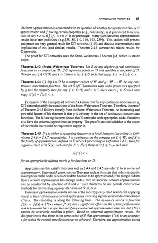 APPROXIMATOR PROPERTIES 51
Uniform Approximation is concerned with the question ofwhether for aparticular family of
approximators and f having certain properties (e.g., continuity), is it guaranteed to be true
that for any E > 0, E$ (f)< E if N is large enough? Many such universal approximation
results have been published (e.g.,[58, 88, 110, 146, 193,2591). This section will present
and prove one very general result for Ell-networks [1lo], and discuss interpretations and
implications of this (and similar) results. Theorem 2.4.5 summarizes related results for
C-networks.
The proof for XI-networks uses the Stone-Weierstrass Theorem [48] which is stated
below.
Theorem 2.4.3 (Stone-Weierstrass Theorem) Let S be any algebra of real continuous
jimctions on a compact set D. rfS separates points on D and vanishes at nopoint of D,
thenfor any f E C(D)
and E > 0 there exists f E S such that supDif(.) - f(.)l < E.
Theorem 2.4.4 ([l lo]) Let 2)be a compact subset of !Rr and g : !R1 H !R1 be any con-
tinuous, nonconstantfunction. The set S of Ell-networks with nodalprocessors specified
by g has the property thatfor any f E C(D)
and E > 0 there exists f E S such that
SUPD If(.) - m< E.
Extensions of the examples of Section 2.4.4show that for any continuous nonconstant g,
CJI-networks satisfy the conditionsofthe Stone-Weierstrass Theorem. Therefore, the proof
of Theorem 2.4.4follows directly from the Stone-Weierstrass Theorem. An interesting and
powerful feature of his theorem is that g is arbitrary in the set of continuous, nonconstant
functions. The following theorem shows that C-networks with appropriate nodal functions
also have the universal approximation property. The proof is not included due to the scope
of the results that would be required to support it.
Theorem 2.4.5 r f g is either a squashingfunction or a localfunction (according to Deji-
nitions 2.4.6or 2.4.7respectively), f is continuous on the compact set D E !Rr, and S is
thefamily of approximators dejned as C network (according to Dejinition 2.4.3),thenfor
a given E there exist R(E)
such thatfor N > S(E)
there exist f^ E ST,^ such that
for an appropriately defined metric pforfunctions on D.
Approximators that satisfy theorems such as 2.4.4and 2.4.5 are referred to as universal
approximators. Universal Approximation Theorems suchas this statethat under reasonable
assumptionsonthenodalprocessor andthefunction tobe approximated, ifthe(single hidden
layer) network approximator has enough nodes, then an accurate network approximation
can be constructed by selection of 8 and u. Such theorems do not provide constructive
methods for determining appropriate values of N:8, or 0.
Universal approximation results are one of the most typically cited reasons for applying
neural or fuzzytechniques in control applications involvingsignificantunmodeled nonlinear
effects. The reasoning is along the following lines. The dynamics involve a function
f(x)= fo(x)+f*(x)where f*(x)has a significant efect on the system performance
and is known to have properties satisfiing a universal approximation theorem, but f * (x)
cannot be accurately modeled a priori. Based on universal approximation results, the
designer knows that there exists some subset of S that approximates f* (x)to an accuracy
Efor which the control specification can be achieved Therefore,the approximation based
 