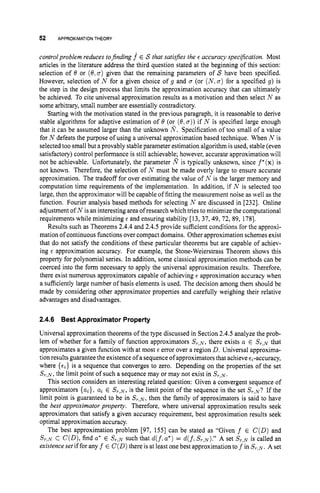 52 APPROXIMATIONTHEORY
controlproblem reduces tofinding f E S that satisjies the E accuracy spec@ation. Most
articles in the literature address the third question stated at the beginning of this section:
selection of I9 or (0,o)given that the remaining parameters of S have been specified.
However, selection of N for a given choice of g and a (or ( N ,cr) for a specified g) is
the step in the design process that limits the approximation accuracy that can ultimately
be achieved. To cite universal approximation results as a motivation and then select N as
some arbitrary, small number are essentialiy contradictory.
Starting with the motivation stated in the previous paragraph, it is reasonable to derive
stable algorithms for adaptive estimation of I9 (or (8,a
)
) if N is specified large enough
that it can be assumed larger than the unknown 8.Specification of too small of a value
for N defeats the purpose of using a universal approximation based technique. When N is
selected too small but a provably stable parameter estimation algorithm isused, stable (even
satisfactory) control performance is still achievable; however, accurate approximation will
not be achievable. Unfortunately, the parameter m is typically unknown, since f*(x)is
not known. Therefore, the selection of N must be made overly large to ensure accurate
approximation. The tradeoff for over estimating the value of N is the larger memory and
computation time requirements of the implementation. In addition, if N is selected too
large, then the approximator will be capable of fitting the measurement noise as well as the
function. Fourier analysis based methods for selecting N are discussed in [232]. Online
adjustment of N is an interesting area of research which tries to minimize the computational
requirements while minimizing E and ensuring stability [13, 37,49, 72, 89, 1781.
Results such as Theorems 2.4.4and 2.4.5 provide sufficient conditions for the approxi-
mation of continuous functions over compact domains. Other approximation schemes exist
that do not satisfy the conditions of these particular theorems but are capable of achiev-
ing E approximation accuracy. For example, the Stone-Weierstrass Theorem shows this
property for polynomial series. In addition, some classical approximation methods can be
coerced into the form necessary to apply the universal approximation results. Therefore,
there exist numerous approximators capable of achieving E approximation accuracy when
a sufficiently large number of basis elements is used. The decision among them should be
made by considering other approximator properties and carefully weighing their relative
advantages and disadvantages.
2.4.6 Best Approximator Property
Universal approximation theorems of the type discussed in Section 2.4.5 analyze the prob-
lem of whether for a family of function approximators S r , ~ ,
there exists a E ST,^ that
approximates a given function with at most E error over a region D. Universal approxima-
tion results guarantee the existence of a sequence of approximators that achieve EL-accuracy,
where { E ~ }is a sequence that converges to zero. Depending on the properties of the set
S r , ~ ,
the limit point of such a sequence may or may not exist in S r , ~ .
This section considers an interesting related question: Given a convergent sequence of
approximators {ai}, ai E ST,^, is the limit point of the sequence in the set S
,
,
,
? If the
limit point is guaranteed to be in S r , ~ ,
then the family of approximators is said to have
the best approximator property. Therefore, where universal approximation results seek
approximators that satisfy a given accuracy requirement, best approximation results seek
optimal approximation accuracy.
The best approximation problem [97, 1551 can be stated as “Given f E C(D)and
Sr,N C C ( D ) ,find a
’ E ST,^ such that d(f,a*) = d(f.S?,N).’’A set S r , ~
is called an
existenceset if for any f E C(D)there is at least one best approximationto f in ST,,,. A set
 