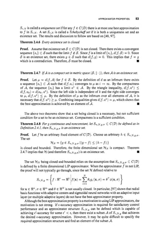 APPROXIMATOR PROPERTIES 53
S,-..~,J is called a uniqueness set if for any f E C(D)there is at most one best approximation
to f in S,-,N.A set S r , ~
is called a Tchebychefset if it is both a uniqueness set and an
existence set. The results and discussion to follow are based on [48, 971.
Theorem 2.4.6 Every existence set is closed
Proof. Assume that existence set S c C(V)is not closed. Then there exists a convergent
sequence {si} c Ssuch that the limit f $Z S. Since f is a limit of {si},d(f,
S)= 0. Since
S is an existence set, there exists g E S such that d(f,g) = 0. This implies that f = g
which is a contradiction. Therefore, Smust be closed.
Theorem 2.4.7 IfA is a compact set in metric space (S,11 ti), then A is an existence set.
Proof. Let p = d(f.A) for f E S. By the definition of d as an infimum there exists
a sequence {a,} c A such that d(f,a,) converges to p as i + m. By the compactness
of A, the sequence {a,} has a limit a* E A. By the triangle inequality, d(f.a*) 5
d(f,a k ) +d(ak,a*).Since the left side is independent of k and the right side converges
to p, d(f.a*) 5 p. By the definition of p as the infimum over all elements of A, it is
necessary that d(f.a*)
2 p. Combining inequalities gives d(f.a*) = p, which shows that
the best approximation is achieved by an element of A.
The above two theorems show that a set being closed is a necessary, but not sufficient
condition for a set to be an existence set. Compactness is a sufficient condition.
Theorem 2.4.8 For g continuous and nonconstant, let Sn,~,g,,,
c C(V)be defined as in
Definition 2.4.1, then Sn,~,g,u
is an existence set.
Proof. Let f be an arbitrary fixed element of C(V).
Choose an arbitrary h E Sn,~.g,o.
The set
is closed and bounded. Therefore, the finite dimensional set 7 - l ~
is compact. Theorem
7 - t ~
= (9 6 Sn.N.g,a 1/19- fll 5 IIh- fll1
2.4.7 implies that 7-t (and therefore Sn,,v,g,a)
is an existence set.
The set 7 - t ~
being closed and bounded relies on the assumption that Sn,~,y,o
C C(V)
is defined by a finite dimensional LIP approximator. When the approximator f^ in not LIP,
the proof will not typically go through, since the set 7-1defined relative to
for x E En,0 E Xm and .Q E SNis not usually closed. In particular, [97] shows that radial
basis functions with adaptive centers and sigmoidal neural networks with an adaptive input
layer (or multiple adaptive layers) do not have the best approximator property.
Although thebest approximation property isamotivationtousing LIP approximators, the
motivation is not strong. If €-accuracy approximation is required for satisfactory control
performance and an approximator structure S,-,N,~
can be defined which is capable of
achieving d-accuracy for some E
' < E, then there exist a subset A of S,-,N,~
that achieves
the desired €-accuracy approximation. However, it may be quite difficult to specify the
required approximation structure and find an element of the subset A.
 