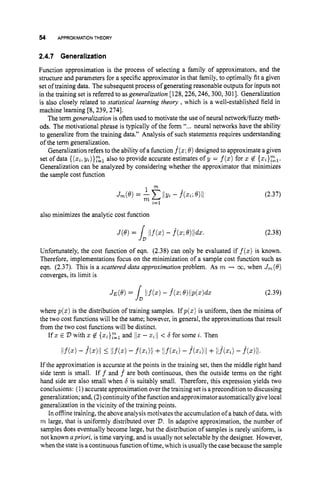 54 APPROXIMATION THEORY
2.4.7 Generalization
Function approximation is the process of selecting a family of approximators, and the
structure and parameters for a specific approximator in that family, to optimally fit a given
set of training data. The subsequent process of generating reasonable outputs for inputs not
in the training set is referred to as generalization [128,226,246, 300,3011. Generalization
is also closely related to statistical learning theory ,which is a well-established field in
machine learning 18,239,2741.
The term generalization is often used to motivate the use of neural networklfuzzy meth-
ods. The motivational phrase is typically of the form “.,. neural networks have the ability
to generalize from the training data.” Analysis of such statements requires understanding
of the term generalization.
Generalization refers to the ability of a function f(s;
0) designed to approximate a given
set of data {(xi;yi)}gl also to provide accurate estimates of y = f(s)
for s @ {zi}zl.
Generalization can be analyzed by considering whether the approximator that minimizes
the sample cost function
also minimizes the analytic cost function
(2.37)
(2.38)
Unfortunately, the cost function of eqn. (2.38) can only be evaluated if f(z)is known.
Therefore, implementations focus on the minimization of a sample cost function such as
eqn. (2.37). This is a scattered data approximation problem. As m -+ co,when Jrn(8)
converges, its limit is
= s,Ilf(.) - &; ~)llP(z)dz (2.39)
where p(s)is the distribution of training samples. If p(s)is uniform, then the minima of
the two cost functions will be the same; however, in general, the approximations that result
from the two cost functions will be distinct.
If s E D with z $ {si}zl
and 1
1
s - stll < b for some i. Then
If the approximation is accurate at the points in the training set, then the middle right hand
side term is small. I f f and f^ are both continuous, then the outside terms on the right
hand side are also small when b is suitably small. Therefore, this expression yields two
conclusions: (1) accurate approximation over the training set is a precondition to discussing
generalization; and, (2) continuity ofthe function and approximator automatically give local
generalization in the vicinity of the training points.
In offline training, the above analysis motivates the accumulation of a batch of data, with
m large, that is uniformly distributed over D.In adaptive approximation, the number of
samples does eventually become large, but the distribution of samples is rarely uniform, is
not known apriori, is time varying, and is usually not selectable by the designer. However,
when the state is a continuousfunction of time, which isusually the casebecause the sample
 