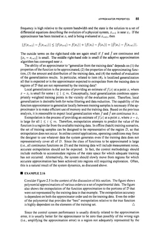 APPROXIMATOR PROPERTIES 55
frequency is high relative to the system bandwidth and the state is the solution to a set of
differential equations describing the evolution of a physical system, z,+1 is near z
i
.
If the
approximator has been trained at z
iand is being evaluated at z,+1, then
The outside terms on the right-hand side are again small i f f and f are continuous and
IIzi - xi+l11 is small. The middle right-hand side is small if the adaptive approximation
algorithm has converged near x.
The ability of an approximator to “generalize from the training data” depends on (1) the
properties of the function to be approximated, (2) the properties of the approximating func-
tion, (3) the amount and distribution of the training data, and (4) the method of evaluation
of the generalization results. In particular, related to item (4), is localized generalization
all that is expected or is the approximator expected to extrapolate from the training data to
regions of ’D that are not represented by the training data?
Local generalization is the process of providing an estimate of f(z)at a point x,where
z - z
iis small for some i 5 1 5 m. Conceptually, local generalization combines appro-
priately weighted training points in the vicinity of the evaluation point. Therefore, local
generalization is desirable both for noise filtering and data reduction. The capability of the
function approximator togeneralize locally between training samples is necessary if the ap-
proximator is to make efficient use of memory and the training data. Based on the previous
analysis, it is reasonable to expect local generalization when f and f^are continuous in 2.
Extrapolation is the process of providing an estimate of f(z)at a point x,where z - zi
is large for all 1 5 i 5 m. Therefore, extrapolation attempts to predict the value of the
function in a region farfrom the availabletraining data. In offline(batch) training scenarios,
the set of training samples can be designed to be representative of the region D,so that
extrapolation does not occur. In online control applications, operating conditions may force
the designer to use whatever data the system generates even if the training data does not
representatively cover all of D. Since the class of functions to be approximated is large
(i.e., all continuous functions on D)and the training data will include measurement noise,
accurate extrapolation should not be expected. In fact, the control methodology should
include methods to accommodate regions of the state space for which adequate training
has not occurred. Alternatively, the system should slowly move from regions for which
accurate approximation has been achieved into regions still requiring exploration. Often,
this is a natural result of the system dynamics, as discussed above.
EXAMPLE 2.16
Consider Figure 2.5 in the context ofthe discussion ofthis section. The figure shows
polynomial approximations of variousorders to a set of experimental data. The figure
also shows the extrapolation of the function approximation to the portions of 21, that
were not represented by the training data in that example. The extrapolation accuracy
is dependent on both the approximator order and on the training data. Even the order
of the polynomial that provides the “best” extrapolation relative to the true function
n
is highly dependent on the elements of the training set.
Since the control system performance is usually directly related to the approximation
error, it is usually better for the approximator to be zero than possibly of the wrong sign
(i.e., amplifying the approximation error) in a region not adequately represented by the
 