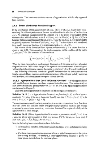 56 APPROXIMATION
THEORY
training data. This constraint motivates the use of approximators with locally supported
basis elements.
2.4.8 Extent of Influence Function Support
In the specification of the approximators of eqns. (2.31) or (2.32), a major factor in de-
termining the ultimate performance that can be achieved is the selection of the functions
4(x).An important characteristic in the selection of 4 is the extent of the support of the
elements of 4, which is defined to be S, = Supp6, = {x E Dl+2(z)# O}. Let p ( A )be a
function that measures the area of the set A C D. Then, the functions Qtwill be referred to
as globally supported functions if p ( S ~ p p + ~ )
= ~(2)).
The functions ql will be referred
to as locally supported functions if S, is connected and p(S,) << p(D).
The solution of the theoretical least squares problem where f is a known function is
given in eqn. 2.30. The accuracy of the solution depends on the condition of the matrix
JD q(x)$(x)Tdz.The elements of this matrix are
When the basis elements have local support, this matrix will be sparse and have a banded-
diagonal structure. With careful design of the regressor vector the elements of each diagonal
will each be of about the same sizeand the matrix sD@ ( z ) @ ( ~ ) ~ d x
will be well conditioned.
The following subsections introduce a general representation for approximators with
locally supported basis elements, contrast the advantages of locally and globally supported
basis elements, and introduce the concept of a lattice network.
2.4.8.1 Approximators with Local Influence Functions Several approximators
with local influence functions have been proposed in the literature. This section analyzes
such approximators in a general framework [73, 83,85, 173, 1751. Specific approximators
are discussed in Chapter 3.
Definition 2.4.10 (Local Approximation Structure)- afunction f(x,8)is a local approx-
imation to f(z)at zoiffor any E there exist 8and S such that I[ f(x)- f ( z .8) /I< E for
all zE B(Q,6)= {XI 1
1
5 -zoii < 6).
Two common examples of local approximation structures are constant and linear functions.
It is well known that constant, linear, or higher order polynomial functions can be used
to accurately approximate an arbitrary continuous function if the region of validity of the
approximation is small enough.
Definition 2.4.11 (Global Approximation Structure) - a parametric model f(x.8) is an
E-accurate global approximation to f (x)over domain D iffor the given E there exists 0
such that /If(x)- f(z.
8) 1
1
5 Efor all x E D.
Note the following issues related to the above definitions.
Local and global approximation structures can be distinguished as follows.
0 Models derived from firstprincipals areusually (expected to be) global approximation
Whether a given approximation structure is local or global is dependent on the system
that is being modeled. For example, a linear approximating structure is global for
linear plants, but only local for nonlinear plants.
structures.
 