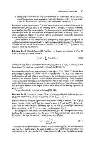 APPROXIMATORPROPERTIES 57
The set of global models is a strict subset of the set of local models. This is obvious,
since if there exists a set of parameters 8 satisfying Definition 2.4.11 for a particular
E, then this 0 also satisfies Definition 2.4.10for the same c at each xo E V.
To maintain accuracy over domain V,a local approximation structure can either adjust its
parameter vector, through time, as the operating point zo changes; or store its parameter
vector asa function ofthe operating point. Theformer approach is typical of adaptive control
methodologies while the latter approach is being motivated herein as learning control. The
latter approach can effectively construct a global approximation structure by connecting
several local approximating structures.
A main objective of this subsection is to appropriately piece together a (large) set of
local approximation structures to achieve a global approximation structure. The following
definition of the class of Basis-Influence Functions [16, 76, 85, 122, 1731 presents one
means of achieving this objective.
Definition 2.4.12 (Basis-Influence (BI) Functions) - A function approximator is of the BI
Class ifand only ifit can be written as
(2.40)
i
where each fi(z,6) is a local approximation to f(z)
for all z E B(xi,6), and ri(x)has
local support S
iwhich is a subset of B(xi;6) such that D & uiSi.
Examples ofBasis-Influence approximators include: Boxes [23I], CMAC [2], Radial Basis
Functions [205], splines, and severalversions of fuzzy systems [198,2831. In the traditional
implementation of each of these approximators, the basis functions are constant on the
support of the influence function. If more capable basis functions (e.g., linear functions)
were implemented, then the designer should expect there to be a decrease in the number of
required local approximation structures. An alternative definition of local influence, which
also provides a measure of the degree of localization based on the learning algorithm, is
given in [288].
The partition of unity is defined as follows [253, 2931.
Definition 2.4.13 (Partition of Unity) - Theset ofpositive semidejnite influencefunctions
{ri}forma Partition ofunity on iffor any 5 E V ,
Influence functions that form a partition of unity have a variety of benefits. First, if {ri}
form a Partition of Unity on 'D, then there cannot be any x E V such that xgll?i(x)= 0.
Also, when the approximator is defined by eqn. (2.40) with {Ti} forming a Partition of
Unity, then at any z E 2
7
,f ( x ,6) is a convex combination of fi(z,6).
If a set of positive semidefinite influence functions {ri}do not form a partition of unity,
but have the coverage property (i.e., for any x E V there exists at least one i such that
Fi(x)# 0), then a partition of unity can be formed from {Ti}as
ri(x)= 1.
(2.41)
Thisnormalization operation should howeverbe used cautiously [2211. Suchnormalization
can yield ri(z)that have large flat areas. In addition, even when (x)is unimodal, I'i(z)
may be multimodal. See Exercise 2.10. When the functions T
i
(
.
) are fixedafter the design
 