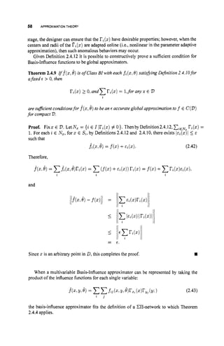 58 APPROXIMATIONTHEORY
stage, the designer can ensure that the ri(2) have desirable properties; however, when the
centers and radii of the fi(z)are adapted online (i.e., nonlinear in the parameter adaptive
approximation), then such anomalous behaviors may occur.
Given Definition 2.4.12 it is possible to constructively prove a sufficient condition for
Basis-Influence functions to be global approximators.
Theorem 2.4.9 r f f ( x ,b)is of Class BI with each fi(x,
0) satisfiing Definition2.4.lOfor
afied E > 0, then
are suflcient conditionsfor f(x,6)to be an E accurateglobal approximationto f E C(D)
for compact 73.
Proof. Fixz E D.LetN, = {i E I Iri(z)# O
}
. ThenbyDefinition2.4.12,CiEN, r'i(z) =
1. For each i E Nx,
forz E Si, by Definitions 2.4.12and 2.4.10,there exists iai(z)l 5 E
such that
fi(Z, 8) = f(z)+Ei((C). (2.42)
Therefore,
and
Since z is an arbitrary point in D, this completes the proof. rn
When a multivariable Basis-Influence approximator can be represented by taking the
product of the influence functions for each single variable:
f(z,
Y1Q = ccf i 3 (z,Y
t @rx%(z)r,(Y;) (2.43)
i 3
the basis-influence approximator fits the definition of a C1T-network to which Theorem
2.4.4applies.
 