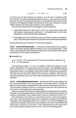 APPROXIMATORPROPERTIES 63
or fi(z,
8) = A +B(Z- xi). (2.47)
In the first case, the basis functions are constants, as in the case of normalized radial
basis functions. For a given desired approximation accuracy E, many more basis-influence
pairs may be required if constant basis functions are used instead of linear basis functions.
Estimates of the magnitude of higher order derivatives can be used to estimate the number
of Basis Influence (BI) function pairs required in a given application.
The linear basis functions hold two advantages in control applications.
1. Linear approximations are often known a priori (e.g., from previous gain sched-
uled designs or operating point experiments). It is straightforward to use this prior
information to initialize the BI function parameters.
2. Linear approximations are often desired aposteriori either for analysis or design pur-
poses. These linear approximations are easily derived from the BI model parameters.
See the related discussion in Section 2.4.9of network transparency.
2.4.8.3 Curse of Dimensionality A well-known drawback [20]of function approx-
imators with locally supported regressor elements is the “curse of dimensionality,” which
refers to the fact that the number of parameters required for localized approximators grows
exponentially with the number of dimensions V.
EXAMPLE 2.21
Let d = dim(V).If V is partitioned into E divisions per dimension, then there will
n
be N = Edtotal partitions.
This exponential increase in N with d is a problem if either the computation time or
memory requirements of the approximator become too large. The embedding approach
discussed in Section 3.5 is a method of allowing the number of partitions of V to increase
exponentially without a corresponding increase in the number of approximator parameters.
The lattice networks discussed in Section 2.4.8.4illustrate a method by which the com-
putational requirements grow much slower than the exponential growth in the number of
parameters.
2.4.8.4 Lattice-BasedApproximators Specificationoflocally supportedbasis func-
tions requires specification of the type and support of each basis element. Typically, the
support of a basis element is parameterized by the center and width parameters of each $i.
This specification includes the choice as to whether the center and width parameters are
fixed apriori or estimated based on the acquired data.
Adaptive estimation ofthe center andwidth parameters isanonlinear estimationproblem.
Therefore, the resulting approximator would not have the best approximator property, but
would have the beneficial “order of approximation” behavior as discussed in Section 2.4.I.
Prior specification of the centers on a grid of points results in a lattice-based approxi-
mator [32]. Lattice-based approximators result in significant computational simplification
over adaptive center-based approximators for two reasons. First, the center adaptation cal-
culations are not required. Second, the non-zero elements of the vector q5 can be determined
without direct calculation of q5 (see below). If the width parameters are also fixed apriori,
then a linear parameter estimation problem results with the corresponding benefits.
 