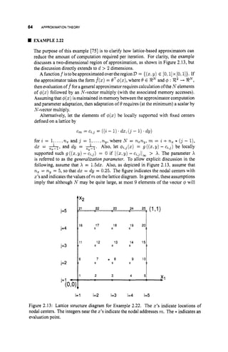 64 APPROXIMATIONTHEORY
EXAMPLE 2.22
The purpose of this example [75] is to clarify how lattice-based approximators can
reduce the amount of computation required per iteration. For clarity, the example
discusses a two-dimensional region of approximation, as shown in Figure 2.13, but
the discussion directly extends to d > 2 dimensions.
AfunctionfistobeapproximatedovertheregionD= {(z)y) E [0,l]x[O,1
1
)
. If
the approximator takes the form f
(
z
)= OT#(z),where 6 E EN and q5 : R2-+ SRN,
then evaluationoff fora general approximatorrequires calculation ofthe N elements
of #
(
z
)followed by an N-vector multiply (with the associated memory accesses).
Assuming that $(z) ismaintained in memory between the approximator computation
and parameter adaptation, then adaptation of 8requires (at the minimum) a scalar by
N-vector multiply.
Alternatively, let the elements of #(z) be locally supported with fixed centers
defined on a lattice by
cm = C2,J = ((i - 1). dz, ( j - 1).dy)
for i = 1,...,nx
and j = 1,....ny,where N = n,ny, m = i +n, * ( j - l
)
,
dx = &, and dy = 1
n,-l. Also, let #z,3 (x) = g ((z,Y)-c ~ , ~ )
be locally
supported such g ((5,y) - c ~ , ~ )
= 0 if ii(z*y) - ljoo > A. The parameter X
is referred to as the generalization parameter. To allow explicit discussion in the
following, assume that X = 1.5dz. Also, as depicted in Figure 2.13, assume that
nz = ny= 5, so that dx = dy = 0.25. The figure indicates the nodal centers with
z’s and indicates the values of rnonthe lattice diagram. In general, these assumptions
imply that although N may be quite large, at most 9 elements of the vector I
$ will
X X I 8 x
l9 *OI
16 1 7
l3 x
X l 2 x
l4 ‘j:
11
6 7 * a 9 101
,x1
1 2 3 4 5
Figure 2.13: Lattice structure diagram for Example 2.22. The 2’s indicate locations of
nodal centers. The integers near the z’s indicate the nodal addresses m. The * indicates an
evaluation point.
 