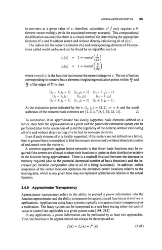 APPROXIMATORPROPERTIES 65
be non-zero at a given value of z; therefore, calculation of f only requires a 9-
element vector multiply (with the associated memory accesses). This computational
simplification assumes that there is a simple method for determining the appropriate
elements of $ and 8 without search and without directly calculating all of $(z).
The indices for the nonzero elements of $ and corresponding elements of 8(some-
times called nodal addresses)can be found by an algorithm such as
($1
jc(y) = 1 +round
where round(z)is the functionthat returns the nearest integer to z. The set of indices
corresponding to nonzero basis elements (neglecting evaluation points within and
of the edges of D)is then
(ic - 1 , j c +1) ( i c , j c +1) (ic +l,jc+1)
( i c - L j c ) ( i c , j c ) ( i c +1 . L )
(ic - 1 : j c - 1) (ic,jc- 1) (ic +l,jc- 1).
At the evaluation point indicated by the *, (zc,jc)
= (3.2), m = 8, and the nodal
D
addresses of the nonzero basis elements are {2,3,4,7,8,9,12,13,14}.
To summarize, if an approximator has locally supported basis elements defined on a
lattice, then both the approximation at a point and the parameter estimation update can be
performed (due to the sparseness of $ and the regularity of the centers) without calculating
all of @ and without direct sorting of $ to find its non-zero elements.
Even if each element of $ is locally supported, if the centers are not defined on a lattice,
then ingeneralthere isnomethod tofindthenonzero elementsof$without direct calculation
of and search over the vector 4.
A common argument against lattice networks is that fewer basis functions may be re-
quired if the centers are allowed to adapt their locationsto optimize their distribution relative
to the function being approximated. There is a tradeoff involved between the decrease in
memory required (due to the potential decreased number of basis functions) and the in-
creased per iteration computation (due to all of $ being calculated). In addition, online
adaptation of the center locations optimizes the estimated center locations relative to the
training data, which at any given time may not represent optimization relative to the actual
function.
2.4.9 Approximator Transparency
Approximator transparency refers to the ability to preload a priori information into the
function approximator and the ability to interpret the approximated function as it evolves in
applications. Applications using fuzzy systems typically cite approximator transparency as
a motivation. The fuzzy system can be interpreted as a rule base stating either the control
value or control law applicable at a given system state [198, 2831.
In any application, a priori information can be preloaded by at least two approaches.
First, the function to be approximated can always be decomposed as
 