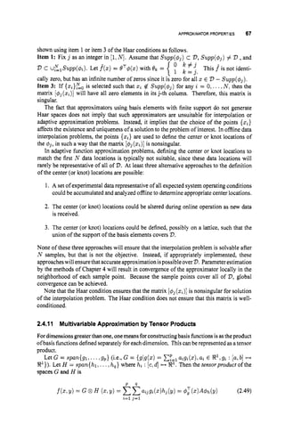 APPROXIMATORPROPERTIES 67
shown using item 1 or item 3 of the Haar conditions as follows.
Item 1: Fix j as an integer in [I,N ] .Assume that Supp($j) c V,
Supp($j) # V ,and
This f^ is not identi-
v c uglSupp($i). Let f(x) = eT$(.) with ek =
cally zero, but has an infinite number of zeros since it is zero for all x E V - Supp($j).
Item 3: If { ~ i } ~ ~
is selected such that xi $2 Supp($j) for any i = 0,...,N , then the
matrix [#j(xi)]will have all zero elements in its j-th column. Therefore, this matrix is
singular.
The fact that approximators using basis elements with finite support do not generate
Haar spaces does not imply that such approximators are unsuitable for interpolation or
adaptive approximation problems. Instead, it implies that the choice of the points {xi}
affects the existence and uniqueness of a solution to the problem of interest. In offline data
interpolation problems, the points {xi} are used to define the center or knot locations of
the 4
j
,in such a way that the matrix [
4
j
(xi)]
is nonsingular.
In adaptive function approximation problems, defining the center or knot locations to
match the first N data locations is typically not suitable, since these data locations will
rarely be representative of all of V.At least three alternative approaches to the definition
of the center (or knot) locations are possible:
{
IC ' j
1 k = j .
1. A set of experimental data representative of all expected system operating conditions
could be accumulated and analyzed offline to determine appropriate center locations.
2. The center (or knot) locations could be altered during online operation as new data
is received.
3. The center (or knot) locations could be defined, possibly on a lattice, such that the
union of the support of the basis elements covers V.
None of these three approaches will ensure that the interpolation problem is solvable after
N samples, but that is not the objective. Instead, if appropriately implemented, these
approacheswill ensurethat accurate approximation ispossible over V.Parameter estimation
by the methods of Chapter 4 will result in convergence of the approximator locally in the
neighborhood of each sample point. Because the sample points cover all of V,global
convergence can be achieved.
Note that the Haar condition ensures that the matrix [&(xi)] is nonsingular for solution
of the interpolation problem. The Haar condition does not ensure that this matrix is well-
conditioned.
2.4.11 Multivariable Approximation by Tensor Products
Fordimensions greaterthan one, onemeansforconstructing basis functions is asthe product
ofbasis functionsdefined separateIyfor each dimension. This can be represented as atensor
product.
Let G = span(g1,. .., g p } (i.e., G = {gjg(x) = C;='=,
aigi(s),ai E @,gi : [a,b] ++
@}). Let H = span(h1 ...,hq}where hi : [c,d] ++ 9'. Then the tensorproduct of the
spaces G and H is
 