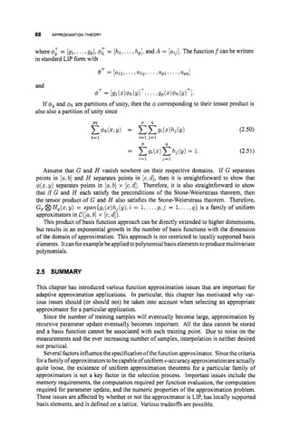 68 APPROXIMATIONTHEORY
where 4
; = [gl,...,gp],4: = [hl, ...,hp],and A = [aij].The function f canbe written
in standard LIP form with
eT = [all,...1 a1qr.. .,a p 1 , . .’ ,apq1
and
If q%gand O h are partitions of unity, then the q corresponding to their tensor product is
also also a partition of unity since
(2.50)
(2.51)
Assume that G and H vanish nowhere on their respective domains. If G separates
points in [a,b] and H separates points in [c,d], then it is straightforward to show that
4(z,y) separates points in [a,b] x [c,d]. Therefore, it is also straightforward to show
that if G and H each satisfy the preconditions of the Stone-Weierstrass theorem, then
the tensor product of G and H also satisfies the Stone-Weierstrass theorem. Therefore,
G, @ Hp(z:
y) = span{gi(z)hj(y), i = 1,.
..,plj = 1,...,q } is a family of uniform
approximators in C([a;b] x [c,d]).
This product of basis function approach can be directly extended to higher dimensions,
but results in an exponential growth in the number of basis functions with the dimension
of the domain of approximation. This approach is not restricted to locally supported basis
elements. Itcan forexamplebe applied topolynomial basis elementstoproduce multivariate
polynomials.
2.5 SUMMARY
This chapter has introduced various function approximation issues that are important for
adaptive approximation applications. In particular, this chapter has motivated why var-
ious issues should (or should not) be taken into account when selecting an appropriate
approximator for a particular application.
Since the number of training samples will eventually become large, approximation by
recursive parameter update eventually becomes important. All the data cannot be stored
and a basis function cannot be associated with each training point. Due to noise on the
measurements and the ever increasing number of samples, interpolation is neither desired
nor practical.
Severalfactors influencethe specification ofthe function approximator. Sincethe criteria
forafamilyof approximators tobecapableofuniform€-accuracyapproximation are actually
quite loose, the existence of uniform approximation theorems for a particular family of
approximators is not a key factor in the selection process. Important issues include the
memory requirements, the computation required per function evaluation, the computation
required for parameter update, and the numeric properties of the approximation problem.
These issues are affected by whether or not the approximator is LIP, has locally supported
basis elements, and is defined on a lattice. Various tradeoffs are possible.
 