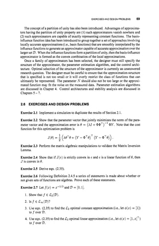 EXERCISESAND DESIGNPROBLEMS 69
The concept of a partition of unity has also been introduced. Advantages of approxima-
tors having the partition of unity property are (1) such approximators vanish nowhere and
(2) such approximators are capable of exactly representing constant functions. The basis-
influence function idea has been introduced to group together a set of approaches involving
locally accurate approximations (i.e., basis functions) that are smoothly interpolated by the
influence functions to generate an approximator capableof accurate approximation over the
larger set V.Whenthe influence functions form a partition of unity, then the basis-influence
approximator is formed as the convex combination of the local approximations.
Once a family of approximators has been selected, the designer must still specify the
structure of the approximator, the parameter estimation algorithm, and the control archi-
tecture. Optimal selection of the structure of the approximator is currently an unanswered
research question. The designer must be careful to ensure that the approximation structure
that is specified is not too small or it will overly restrict the class of functions that can
ultimately be represented. The parameter N should also not be too large or the approxi-
mated function may fit the noise on the measured data. Parameter estimation algorithms
are discussed in Chapter 4. Control architectures and stability analysis are discussed in
Chapters 5 - 7.
2.6 EXERCISESAND DESIGN PROBLEMS
Exercise 2.1 Implement a simulation to duplicate the results of Section 2.1.
Exercise 2.2 Show that the parameter vector that jointly minimizes the norm of the para-
meter vector and the approximation error is 8 = ( X I +(PaT)-'(PY. Note that the cost
function for this optimization problem is
Exercise 2.3 Perform the matrix algebraic manipulations to validate the Matrix Inversion
Lemma.
Exercise 2.4 Show that if J ( e )is strictly convex in e and e is a linear function of 8, then
J is convex in 8.
Exercise 2.5 Derive eqn. (2.35).
Exercise 2.6 Following Definition 2.4.5 a series of statements is made about whether or
not given sets of functions are algebras. Prove each of these statements.
Exercise 2.7 Let f(z)= x-'I3 and V = [0,1].
1. Show that f E &(V).
2. Is f E C,(V)?
3. Use eqn. (2.35) to find the Cz optimal constant approximation (i.e., let $(x) = [l])
4. Use eqn. (2.35) to find the Cz optimal linear approximation (i.e., let 4(z) = [l,
zIT)
to f over V.
to f over V.
 