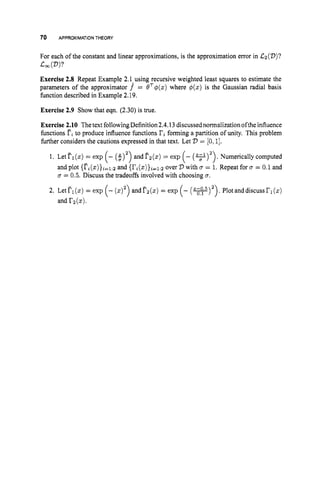70 APPROXIMATIONTHEORY
For each of the constant and linear approximations, is the approximation error in &(D)?
.cm PP
Exercise 2.8 Repeat Example 2.l-using recursive weighted least squares to estimate the
parameters of the approximator f = eT@(z)
where $(z) is the Gaussian radial basis
function described in Example 2.19.
Exercise 2.9 Show that eqn. (2.30) is true.
Exercise 2.10 Thetext following Definition2.4.13discussed normalizationoftheinfluence
functions rito produce influence functions '
i
'
i forming a partition of unity. This problem
hrther considers the cautions expressed in that text. Let D = [0,I].
1. Let TI(z) = exp (- (:)') and l?z(z)= exp . Numerically computed
and plot {Fi(z)}i=1:2
and {ri(~)}i=~:2
over '
D with u = 1. Repeat for B = 0.1 and
u = 0.5. Discuss the tradeoffs involved with choosing u.
2. LetP1(z) = exp andfz(z) = exp (- (w)').
Plotanddiscussrl(z)
and rz(x).
 