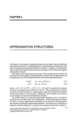 CHAPTER 3
APPROXIMATION STRUCTURES
The objective of this chapter is to present and discuss several neural, fuzzy, and traditional
approximation structures in a unifying framework. The presentation will make direct refer-
ences to the approximator properties presented in Chapter 2. In addition to introducing the
reader to these various approximation structures, this chapter will be referenced throughout
the remainder of the text.
Each section of this chapter discusses one type of function approximator, presents the
motivation for the development of the approximator, and shows how the approximator can
be represented in one of the standard nonlinearly and linearly parameterized forms:
where x E D C W ,
6' E S N ;u E %P, .f : D H X1,
and D is assumed to be compact.
Note that .f is assumed to map a subset of sRn onto R
'
. This assumption that we are only
concerned with scalar functions (i.e., single output) is made only for simplicity of notation.
All the results extend to vector functions. Furthermore, vector functions will be used in
several examples to motivate and exemplify this extension.
The ultimate objective is to adjust the approximator parameters 8 and u to encode in-
formation that will enable better control performance. Proper design requires selection
of a family of function approximators, specification of the structure of the approximator,
and estimation of appropriate approximator parameters. The latter process is referred to as
parameter estimation, adaptation, or learning. Such processes are discussed in Chapter 4.
AdaptiveApproximation Based Control:UnifvingNeural,Fuzzy and TraditionalAdaptive 71
ApproximationApproaches.By Jay A. Farrell and Marios M. Polycarpou
Copyright @ 2006 John Wiley & Sons,Inc.
 