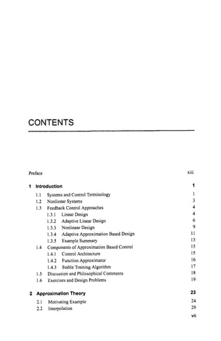 CONTENTS
Preface
1 Introduction
1.I
1.2 Nonlinear Systems
1.3 Feedback Control Approaches
Systems and Control Terminology
1.3.1 Linear Design
1.3.2 Adaptive Linear Design
1.3.3 Nonlinear Design
1.3.4 Adaptive Approximation Based Design
1.3.5 Example Summary
Components of Approximation Based Control
1.4.1 Control Architecture
1.4.2 Function Approximator
1.4.3 Stable Training Algorithm
1.5 Discussion and Philosophical Comments
1.6 Exercises and Design Problems
1.4
2 ApproximationTheory
2.1 Motivating Example
2.2 Interpolation
...
Xlll
1
1
3
4
4
6
9
11
13
15
15
16
17
18
19
23
24
29
vii
 