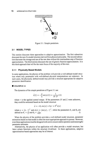 72 APPROXIMATION STRUCTURES
M
Figure 3.1: Simple pendulum.
3.1 MODEL TYPES
This section discusses three approaches to adaptive approximation. The first subsection
discusses the use of a model structure derived from physical principles. The second subsec-
tion discusses the storage and use of the raw data without the intermediate step of function
approximation. The third section discusses the use of generic function approximators. It is
this third approach that will be the main focus of the majority of this text.
3.1.
I Physically Based Models
In some applications, the physics of the problem will provide a well-defined model struc-
ture where only parameters with well-defined physical interpretations are unknown. In
such cases, the physically defined model may provide a structure appropriate for adaptive
parameter identification.
EXAMPLE3.1
The dynamics of the simple pendulum of Figure 3.1 are
where T is the applied control torque. If the parameters A4 and L were unknown,
they could be estimated based on the model structure
where z = [$, 7
1
' and #(z) = [sin($), T ] ~ ,
while the parameters 8
1 and 82 are
defined as = f and 82 = A. n
When the physics of the problem provides a well-defined model structure, parameter
estimation based on that model is often the most appropriate approach to pursue. However,
even these applications must be designed with care to ensure stable operation and meaningful
parameter estimates.
Alternatively, the physics of an application will often provide a model structure, but
leave certain functions within the structure ill-defined. In these applications, adaptive
approximation based approaches may be of interest.
 