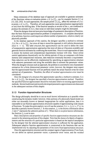 74 APPROXIMATIONSTRUCTURES
Many extensions of the database type of approach are available to generate estimates
of the functions values at evaluation points IC # {z,}El,
see for example Section 2.1 or
[12,222,2521. In such approaches, the sample points {z,}Elaffect the estimate of f(z)
at points z# {z,}zl.Therefore, all such approaches cause generalization (appropriately
or not) from the training data. If the function samples at several of the 2 , are combined to
produce the estimate of f(x),then noise on individual samples might be attenuated.
When the designer does not have prior knowledge of aparametric description of function,
then the basic function approximation problem is nonparametric. A complete description
of an arbitrary function could require an infinite number of parameters, which is clearly not
physically possible.
In the database approach of this section, the designer specifies a method to estimate
f(z)for z# {z,}zn=,,
but since all data is stored the approach is still infinite dimensional
since m + 03. The label structurefree approximation can be used to define the class
of nonparametric approximation approaches that store all data as it becomes available and
generate function estimates by combining the stored data. Since in such approaches all data
is stored, the memory and computational requirements increase with time. Since online
control applications theoretically run for infinite periods of time on computers with finite
memory and computational resources, data reduction eventually becomes a requirement.
Data reduction can be effectively implemented by specifying an approximation structure
with unknown parameters and using the available data to estimate the parameter values.
When the designer chooses such an approach, the problem is converted to one ofparameter
estimation for a finite dimensional parameter vector; however, the designer must expect
that the approximated function will not perfectly match the actual function even for some
optimal set of parameters. Therefore, the effect of residual approximation error must be
considered.
Once the designer of a structure free approximator specifies a method to estimate f(z)
for z # { z ~ } ~ ~
the designer has specified a function approximation method. Therefore,
the specified function approximator should be evaluated relative to existing approximation
methods. Several traditional and recently developed parametric approximatorsare discussed
in the subsequent sections of this chapter.
3.1.3 Function Approximation Structures
The design philosophy should be to use as much known information as is possible when
constructing the dynamic model; however, when portions of a physically based model are
either not accurately known or deemed inappropriate for online applications, then it is
reasonable to use function approximation structures capable of approximating wide classes
of functions. To make this point explicit, we will use the notation f ( z )= fo(z)+f*(z)
to
describe a partially known function f . In this notation, fo is the known information about
f and f' represents the unknown portion o f f . When there is no prior known information,
the function fo is set to zero.
Basic descriptions and properties of specific function approximation structures are dis-
cussed in the remaining sections of this chapter. Note that the choice of a family of approx-
imators and the structure of a particular approximator is based on the implicit assumption
by the designer that the selected approximator structure is sufficient for the application.
Subsequent adaptive function approximation is constrained to the functions that can be
implemented only by adjusting the parameters of the (now) fixed approximation structure.
Once the approximation structure and the compact region of approximation D are fixed,
we can define an optimal parameter vector, a parameter error vector, and the residual
 