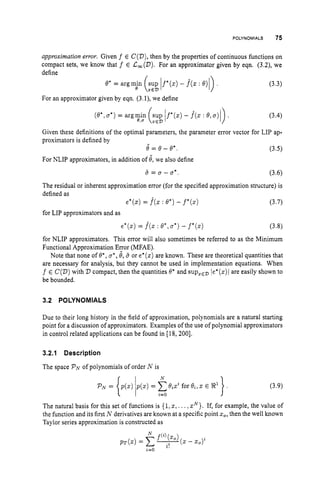 POLYNOMIALS 75
approximation error. Given f E C(V),
then by the properties of continuous functions on
compact sets, we know that f E L,(D). For an approximator given by eqn. (3.2), we
define
For an approximator given by eqn. (3.l), we define
f'(z) - f(z : 0,u ) (3.4)
Given these definitions of the optimal parameters, the parameter error vector for LIP ap-
proximators is defined by
0 = e - 0'.
For NLIP approximators, in addition of 8,we also define
(3.5)
(3.6)
a = u - u*.
The residual or inherent approximation error (for the specified approximation structure) is
defined as
for LIP approximators and as
e*(z) = f(z: Q*) - j * ( z )
e
*
(
z
)
= f(z: e*,u*)- f*(z)
(3.7)
(3.8)
for NLIP approximators. This error will also sometimes be referred to as the Minimum
Functional Approximation Error (MFAE).
Note that none of 0*,u*,8,5 or e*(z)
are known. These are theoretical quantities that
are necessary for analysis, but they cannot be used in implementation equations. When
f E C(D)with 2)compact, then the quantities 0' and supzEz)le*(z)i are easily shown to
be bounded.
3.2 POLYNOMIALS
Due to their long history in the field of approximation, polynomials are a natural starting
point for a discussion of approximators. Examples of the use of polynomial approximators
in control related applications can be found in 118, 2001.
3.2.1 Description
The space PNof polynomials of order N is
The natural basis for this set of functions is { 1,z, ...,zN}.If, for example, the value of
the function and its first N derivatives are known at a specific point zo,
then the well known
Taylor series approximation is constructed as
 