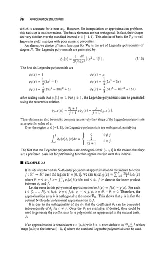 76 APPROXIMATION STRUCTURES
which is accurate for znear 20. However, for interpolation or approximation problems,
this basis set is not convenient. The basis elements are not orthogonal. In fact, their shapes
are very similar over the standard interval z E [-1, 11. This choice of basis for PNis well
known to yield matrices with poor numeric properties.
An alternative choice of basis functions for PNis the set of Legendre polynomials of
degree N . The Legendre polynomials are generated by
1 dj
23j!dxj
$
j
(
.
) = -- [(zZ - l
)
j
]
The first six Legendre polynomials are
40(2) = 1 Ol(X) = z
1
2
$ 3 ( 2 ) = -(523 - 32)
1
2
42(z) = - ( 3 2 - 1)
(3.10)
1
&
,
(
z
)= 1(63z5- 70z3+15s)
8
# 4 ( ~ ) = -(35z4 - 30x2 +3)
8
after scaling such that q$(l)= 1. For j > 1,the Legendre polynomials can be generated
using the recurrence relation
This relation can also be used to compute recursively the values of the Legendre polynomials
at a specific value of z.
Over the region 5 E [-1,1], the Legendre polynomials are orthogonal, satisfying
The fact that the Legendre polynomials are orthogonal over [-1,1] is the reason that they
are a preferred basis set for performing function approximation over this interval.
EXAMPLE3.3
If it is desired to find an N-th order polynomial approximation to the known fimction
f : R1-+ R1 over the region D = [0,1],we can select g(z) = c,”=,
v B i + i ( z )
where Bi =< #i, f >= s-, #i(z)f(z)dxand < @ L l f > denotes the inner product
between 4iand f.
Let the error in this polynomial approximation be h(z)= f(x)- g(z). For each
i E [O,. ..,N], < h,q5i >=< f,4i > - < g, 4i >= 0; - Bi = 0. Therefore, the
approximation error h is orthogonal to the space PN.
This shows that g is in fact the
optimal N-th order polynomial approximation to f.
It is due to the orthogonality of the q5i that the coefficient Bi can be computed
independently of B j for i # j . Once the Qi are available, if desired, they could be
used to generate the coefficients for a polynomial as represented in the natural basis.
A
1
If an approximation is needed over 2 E [a,b]with b > a, then define z= -which
maps [a,b]to the interval [-I, 1
1where the standard Legendre polynomials can be used.
 