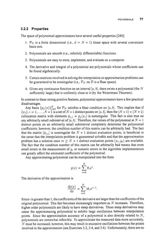 POLYNOMIALS 77
3.2.2 Properties
The space of polynomial approximators have several useful properties [240]:
1. PN is a finite dimensional (i.e., d = N + 1)linear space with several convenient
basis sets.
2. Polynomials are smooth (i.e., infinitely differentiable) functions.
3. Polynomials are easy to store, implement, and evaluate on a computer.
4. The derivative and integral of a polynomial are polynomials whose coefficients can
be found algebraically.
5. Certain matrices involved in solving the interpolation or approximation problems can
be guaranteed to be nonsingular (i.e., PNon 2)is a Haar space).
6. Given any continuous function on an interval [a,
b],there exists a polynomial (for N
sufficiently large) that is uniformly close to it (by the Weierstrass Theorem).
In contrast to these strong positive features, polynomial approximators have a few practical
disadvantages.
Any basis { p j ( ~ ) } ~ = ~
for P
, satisfies a Haar condition on [a,b]. This implies that if
{xi},i = 1,. .. ,N +1is a set of N +1distinct points on [a,
b],then the ( N+1)x (N+1)
collocation matrix with elements & , j = p j ( z i ) is nonsingular. This fact is also true on
any arbitrarily small subinterval of [a,
b]. Therefore, the values of the polynomial at N +1
distinct points on an arbitrarily small subinterval completely determine the polynomial
coefficients; however, the condition number of this matrix can be arbitrarily bad. The fact
that the matrix [q?~i,j]
is nonsingular for N + 1 distinct evaluation points, is beneficial in
the sense that the interpolation problem is guaranteed solvable and that the approximation
problem has a solution once m 2 N + 1 distinct evaluation points (xi,
yi) are available.
The fact that the condition number of this matrix can be arbitrarily bad means that even
small errors in the measurement of yi or numeric errors in the algorithm implementation
can greatly affect the estimated coefficients of the polynomial.
Any approximating polynomial can be manipulated into the form
N
The derivative of the approximation is
Since i is greater than 1, the coefficients of the derivative are largerthan the coefficients ofthe
original polynomial. This fact becomes increasingly important as N increases. Therefore,
higher order polynomials are likely to have steep derivatives. These steep derivatives may
cause the approximating polynomial to exhibit large oscillations between interpolation
points. Since the approximation accuracy of a polynomial is also directly related to N,
polynomials are somewhat inflexible. To approximate the measured data more accurately,
N must be increased; however, this may result in excessive oscillations between the points
involved in the approximation (see Exercises 3.2,3.4,and 3.6). Unfortunately, there are no
 