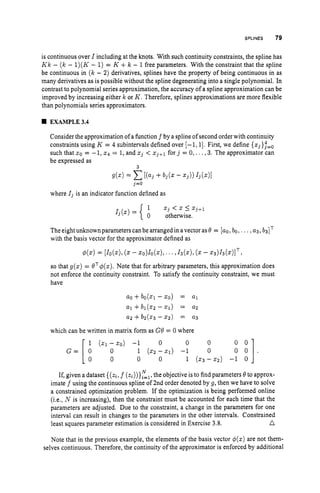 SPLINES 79
is continuous over I including at the knots. With such continuity constraints, the spline has
Kk - ( k - 1)(K - 1) = K +k - 1free parameters. With the constraint that the spline
be continuous in (k - 2) derivatives, splines have the property of being continuous in as
many derivatives as is possible without the spline degenerating into a single polynomial. In
contrast to polynomial series approximation, the accuracy of a spline approximation can be
improved by increasing either k or K . Therefore, splines approximations are more flexible
than polynomials series approximators.
EXAMPLE3.4
Consider the approximation of a hnction f by a spline of second order with continuity
constraints using K = 4 subintervals defined over [-1,1].First, we define {x,},"=,
such that xo = -1, x4 = 1, and 5, < x,+1 for j = 0,. . .,3. The approximator can
be expressed as
3
g(x)= c[(a, +b, (
. - 2 3 ) ) 4(
.
)
I
,=O
where Z3 is an indicator function defined as
1
0 otherwise.
xj < x 5 xj+1
I j ( X ) =
The eightunknown parameters can be arranged in avector as 0 = [ao,bo, . ..,u3, b3IT
with the basis vector for the approximator defined as
$(x) = [Io(x),
(
. - xo)Io(x),...,13(x),(x- x3)13(x)IT:
so that g(z) = OT$(x). Note that for arbitrary parameters, this approximation does
not enforce the continuity constraint. To satisfy the continuity constraint, we must
have
a0 +bo(21 -zo) = a1
a1 +bl(xz - 2 1 ) = a
2
a2 +b ( x 3 - x2) = a3
which can be written in matrix form as G
O = 0 where
G = [ O 0 1 (x2 - 2 1 )
0 -10 0
0 ::].
1 (21 - 2 0 ) -1
0 0 0 0 1 ( 2 3 -322) -1 0
If, given adataset { ( z i ,f (zi))}El,the objective is to find parameters 0to approx-
imate f using the continuous spline of 2nd order denoted by g, then we have to solve
a constrained optimization problem. If the optimization is being performed online
(i.e., N is increasing), then the constraint must be accounted for each time that the
parameters are adjusted. Due to the constraint, a change in the parameters for one
interval can result in changes to the parameters in the other intervals. Constrained
n
least squares parameter estimation is considered in Exercise 3.8.
Note that in the previous example, the elements of the basis vector $(z) are not them-
selves continuous. Therefore, the continuity of the approximator is enforced by additional
 