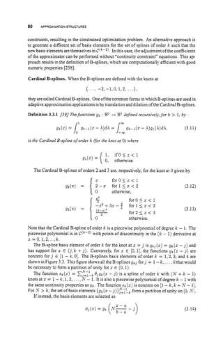 80 APPROXIMATION STRUCTURES
constraints, resulting in the constrained optimization problem. An alternative approach is
to generate a different set of basis elements for the set of splines of order k such that the
new basis elements are themselves in C(“’). In this case, the adjustment of the coefficients
of the approximator can be performed without “continuity constraint” equations. This ap-
proach results in the definition of B-splines, which are computationally efficient with good
numeric properties [238].
Cardinal B-splines. When the B-splines are defined with the knots at
{. . ., -2, - l , O , 1,2, .. .},
they are called Cardinal B-splines. One of the common forms in which B-splines are used in
adaptive approximation applications isby translation and dilation of the Cardinal B-splines.
Definition 3.3.1 [59/ Thefunctions gk : 9’-+ 8’ defined recursively, for k > 1, by
W
(3.11)
is the Cardinal B-spline of order k for the knot at 0) where
i f O I z < l
gl(z) = { i: otherwise.
The Cardinal B-splines of orders 2 and 3 are, respectively, for the knot at 0 given by
for0 5 3: < 1
for 15z < 2
otherwise,
- z (3.12)
Note that the Cardinal B-spline of order k is a piecewise polynomial of degree k - 1. The
piecewise polynomial is in C(’”-’) with points of discontinuity in the ( k - 1)derivative at
z=O,1,2, ...,k.
The B-spline basis element of order k for the knot at z = j is g k 3 (z) = gk(z - j ) and
has support for z E ( j ,k +j ) . Conversely, for z E [0,1],the functions ,gk(z - j ) are
nonzero for j E [1- k , 0). The B-splines basis elements of order k = 1,2,3, and 4 are
shown in Figure 3.3. This figure shows all the B-splines g k j for j = 1-k, . . . .0 that would
be necessary to form a partition of unity for z E (0.1).
The function sk(z) = x
:
=
:

, .Q3gk(z- j ) is a spline of order k with ( N +k - 1)
knots at z = 1- k , 1,2,.. . ~ N - 1.It is also a piecewise polynomial ofdegree k - 1with
the same continuity properties as gk. The function sk(z) is nonzero on [l- k ,k +N - 11.
For N > k , the set of basis elements {gk(z -j)}y=<ykform a partition ofunity on [O. iv].
If instead, the basis elements are selected as
(3.14)
 