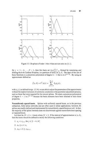 SPLINES 81
1.21 I
0 2
uO 1 2 3 4
X
0.81
Figure 3.3: B-splines of order 1 thru 4 that are non-zero on (0,l)
for j = 1 - k , . . . ,N - 1, then this basis set {&}y=7hk,formed by translating and
dilating the k-th Cardinal B-spline, is a partition of unity on [alb]. The span of this set of
basis functions is a piecewise polynomial of degree k - 1 that is in C(k-2). By using an
approximator defined as
N - l
= QT4w
= c Q j $ j ( X ) ,
3 = l - k
with qj(x)
as defined in eqn. (3.14),we are ableto adjustthe parameters ofthe approximator
without the explicit inclusion of continuity constraints in the parameter adjustment process,
such as those that were required for the natural splines. We attain a piecewise polynomial
of degree k - 1 in C(k-2) because the basis elements have been selected to have these
properties.
Nonuniformly spaced knots. Splines with uniformly spaced knots, as in the previous
subsection, form lattice networks and are often used in online applications; however, B-
splines are readily defined and implemented for nonuniformly spaced knots as well. In fact,
the majority of the spline literature does not discriminate against nonuniform knot spacing
or repeated knots.
Let there be M +k +1knots where M > 0. If the interval of approximation is (a,b),
then the knots should be defined to satisfy the following conditions:
1 . z3 < zj+l f o r j E [l- k . M ]
2. 20 5 a < z1
3. z.bf < b 5 Z h l + l .
 