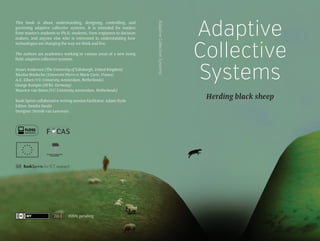 The authors are academics working in various areas of a new rising
field: adaptive collective systems.
Stuart Anderson (The University of Edinburgh, United Kingdom)
Nicolas Bredeche (Université Pierre et Marie Curie, France)
A.E. Eiben (VU University Amsterdam, Netherlands)
George Kampis (DFKI, Germany)
Maarten van Steen (VU University Amsterdam, Netherlands)
Book Sprint collaborative writing session facilitator: Adam Hyde
Editor: Sandra Sarala
Designer: Henrik van Leeuwen

2013

ISBN: pending

Adaptive Collective Systems

This book is about understanding, designing, controlling, and
governing adaptive collective systems. It is intended for readers
from master's students to Ph.D. students, from engineers to decision
makers, and anyone else who is interested in understanding how
technologies are changing the way we think and live.

Adaptive
Collective
Systems
Herding black sheep

 