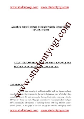 www.studentyogi.com www.studentyogi.com




                       co om
 Adaptive control system with knowledge server system




                          m
                    in CNC system




                    gi. .c
                  oogi
               ntyy
             eent
     ADAPTIVE CONTROL SYSTEM WITH KNOWLEDGE
        t t dd


     SERVER IN INTELLEGENT CNC SYSTEM
     ssuu
   w. .
   w




ABSTRACT:
ww
ww




               In an ideal scenario of intelligent machine tools the human mechanist
was almost replaced by the controller. During the last decade many efforts have been
made to get closer to this ideal scenario, but the way of information processing within the
CNC did not change too much. The paper summarizes the requirements of an intelligent
CNC evaluating the advancement of technology in this field using different adaptive
control systems. In this paper a low cost concept for artificial intelligence named

www.studentyogi.com www.studentyogi.com
 