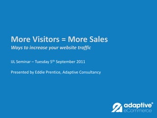 More Visitors = More Sales
Ways to increase your website traffic

IJL Seminar – Tuesday 5th September 2011

Presented by Eddie Prentice, Adaptive Consultancy
 