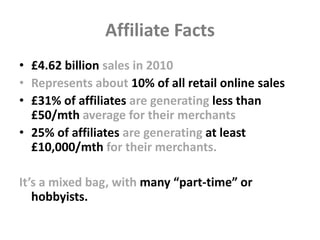 Affiliate Facts
• £4.62 billion sales in 2010
• Represents about 10% of all retail online sales
• £31% of affiliates are g...