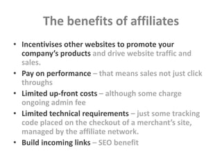 The benefits of affiliates
• Incentivises other websites to promote your
  company’s products and drive website traffic an...