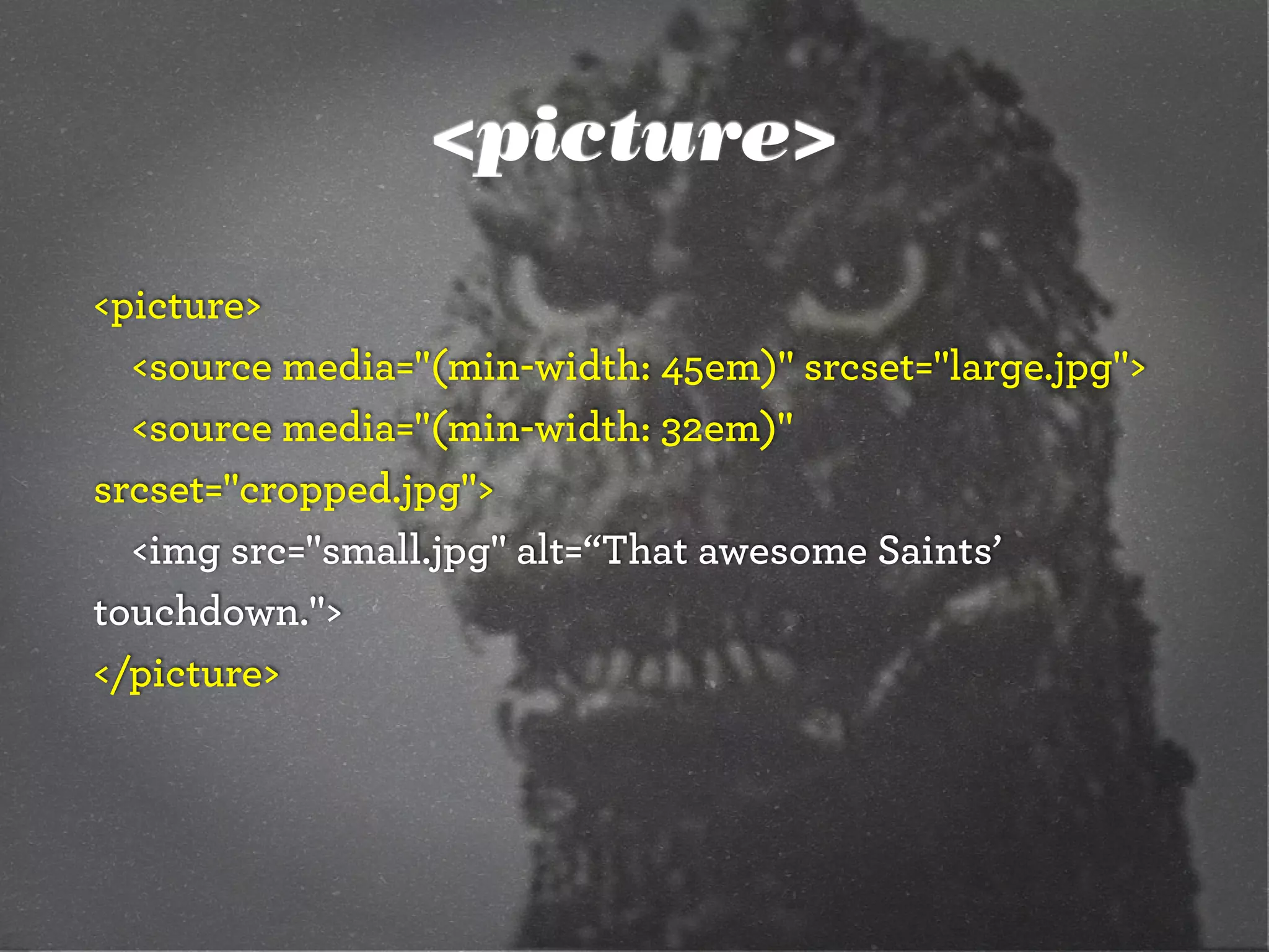 <picture>
<picture>
<source media="(min-width: 45em)" srcset="large.jpg">
<source media="(min-width: 32em)"
srcset="cropped.jpg">
<img src="small.jpg" alt=“That awesome Saints’
touchdown.">
</picture>
 