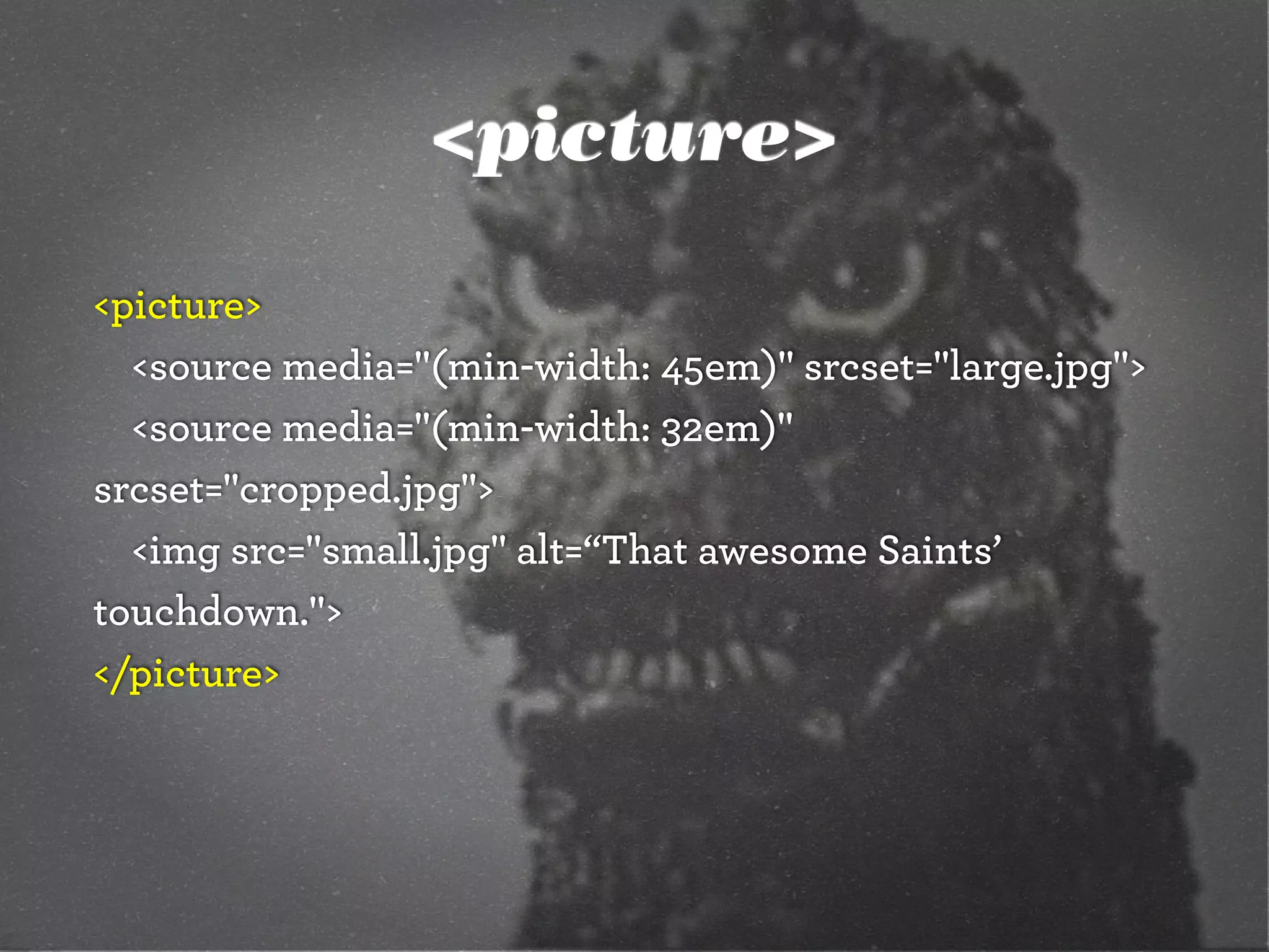 <picture>
<picture>
<source media="(min-width: 45em)" srcset="large.jpg">
<source media="(min-width: 32em)"
srcset="cropped.jpg">
<img src="small.jpg" alt=“That awesome Saints’
touchdown.">
</picture>
 