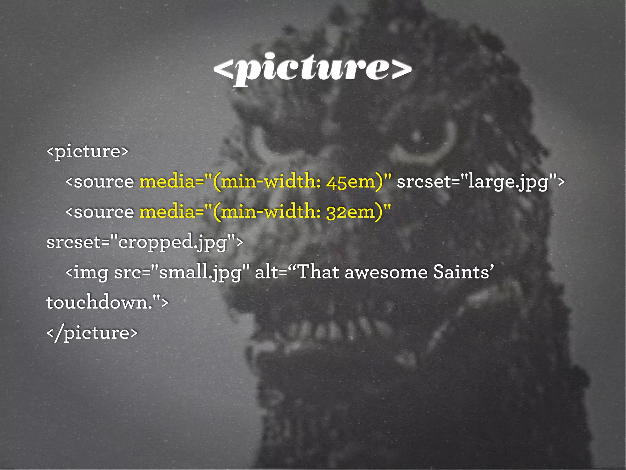 <picture>
<picture>
<source media="(min-width: 45em)" srcset="large.jpg">
<source media="(min-width: 32em)"
srcset="cropped.jpg">
<img src="small.jpg" alt=“That awesome Saints’
touchdown.">
</picture>
 