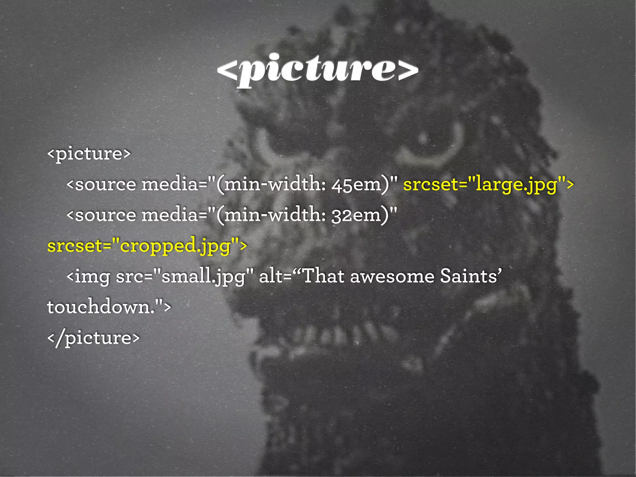<picture>
<picture>
<source media="(min-width: 45em)" srcset="large.jpg">
<source media="(min-width: 32em)"
srcset="cropped.jpg">
<img src="small.jpg" alt=“That awesome Saints’
touchdown.">
</picture>
 