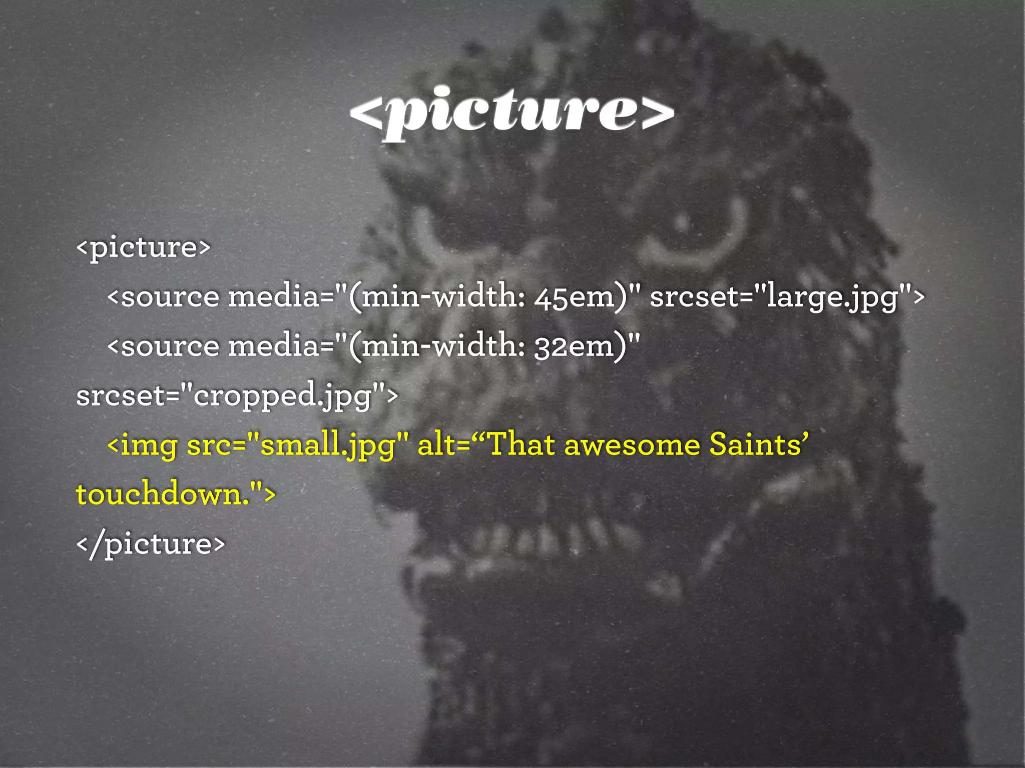 <picture>
<picture>
<source media="(min-width: 45em)" srcset="large.jpg">
<source media="(min-width: 32em)"
srcset="cropped.jpg">
<img src="small.jpg" alt=“That awesome Saints’
touchdown.">
</picture>
 