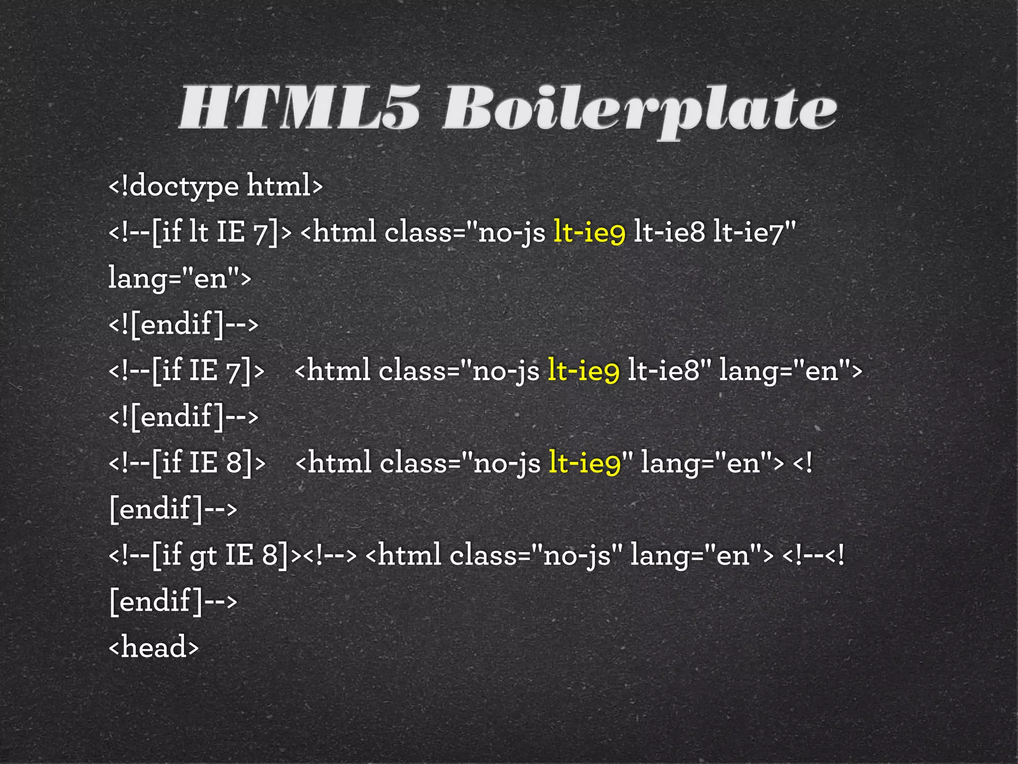 HTML5 Boilerplate
<!doctype html>
<!--[if lt IE 7]> <html class="no-js lt-ie9 lt-ie8 lt-ie7"
lang="en">
<![endif]-->
<!--[if IE 7]> <html class="no-js lt-ie9 lt-ie8" lang="en">
<![endif]-->
<!--[if IE 8]> <html class="no-js lt-ie9" lang="en"> <!
[endif]-->
<!--[if gt IE 8]><!--> <html class="no-js" lang="en"> <!--<!
[endif]-->
<head>
 