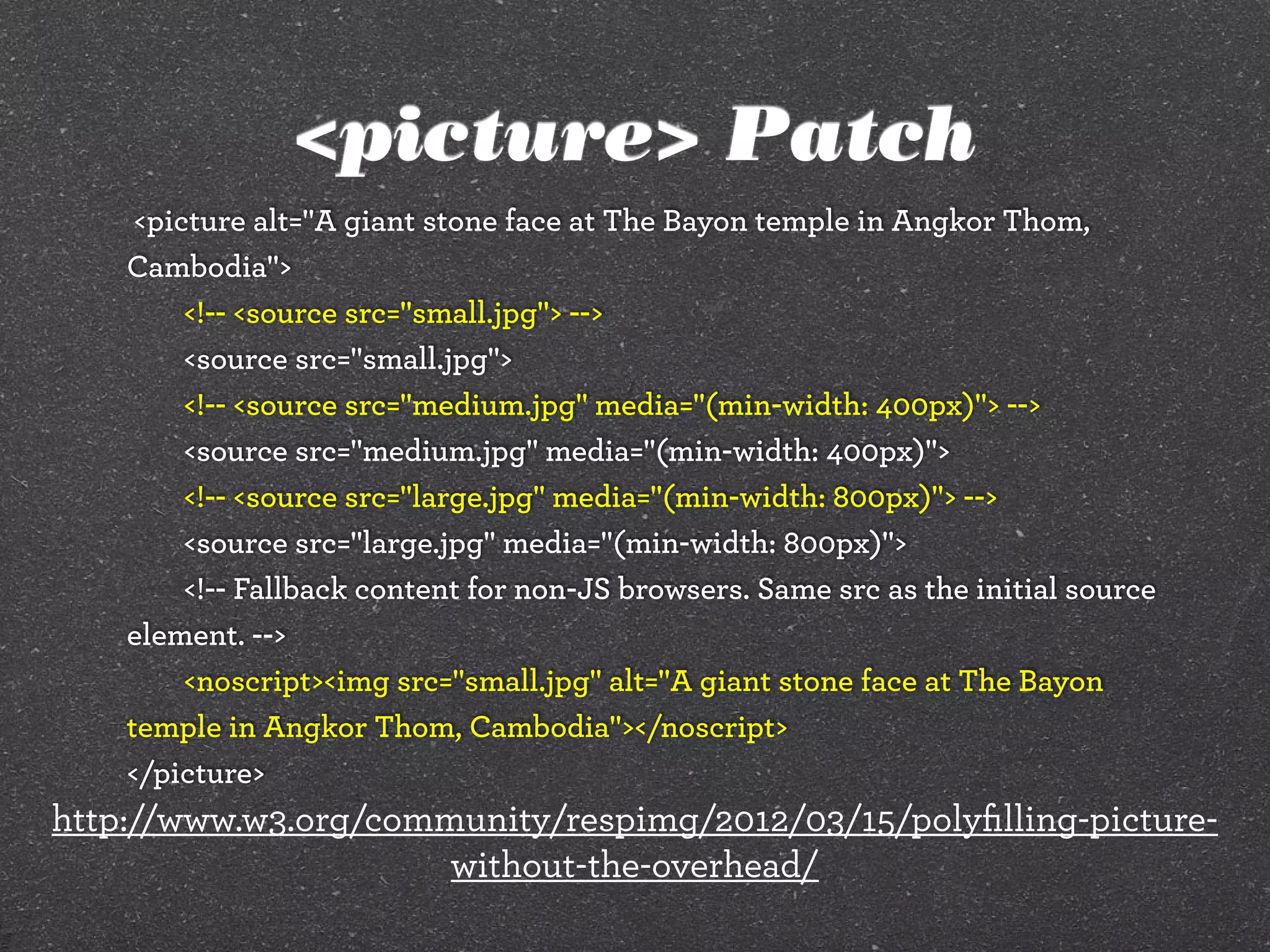 <picture> Patch
<picture alt="A giant stone face at The Bayon temple in Angkor Thom,
Cambodia">
<!-- <source src="small.jpg"> -->
<source src="small.jpg">
<!-- <source src="medium.jpg" media="(min-width: 400px)"> -->
<source src="medium.jpg" media="(min-width: 400px)">
<!-- <source src="large.jpg" media="(min-width: 800px)"> -->
<source src="large.jpg" media="(min-width: 800px)">
<!-- Fallback content for non-JS browsers. Same src as the initial source
element. -->
<noscript><img src="small.jpg" alt="A giant stone face at The Bayon
temple in Angkor Thom, Cambodia"></noscript>
</picture>
http://www.w3.org/community/respimg/2012/03/15/polyﬁlling-picture-
without-the-overhead/
 