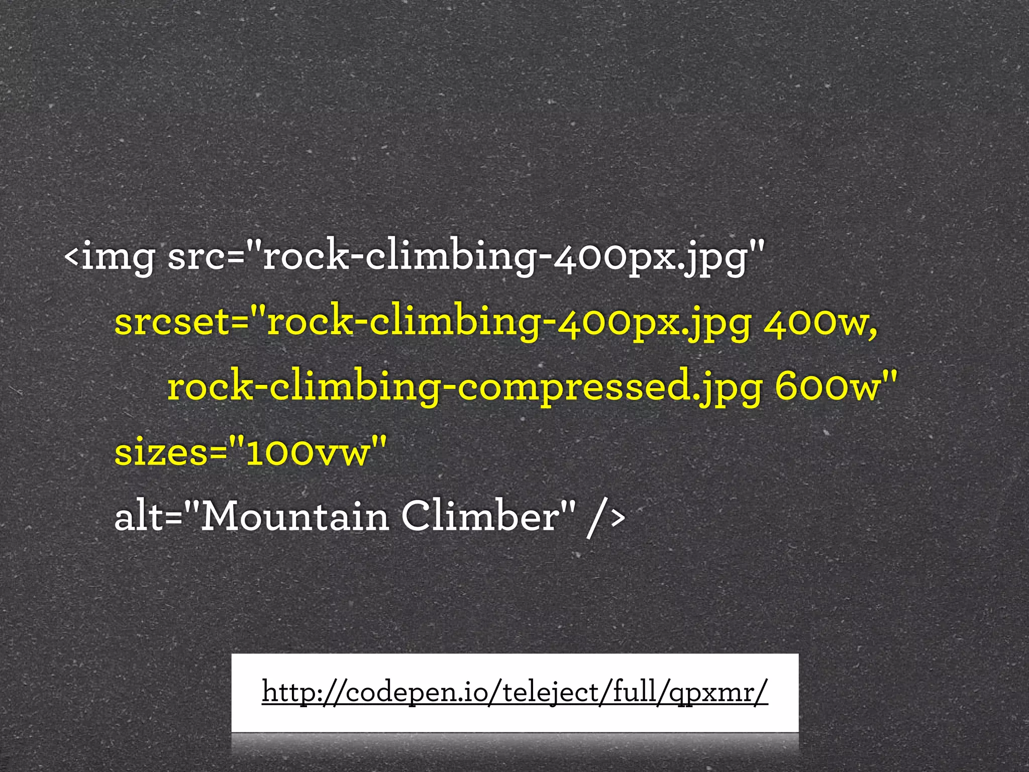 <img src="rock-climbing-400px.jpg"
srcset="rock-climbing-400px.jpg 400w,  
	 	 	 	 rock-climbing-compressed.jpg 600w"
sizes="100vw"
alt="Mountain Climber" />
http://codepen.io/teleject/full/qpxmr/
 