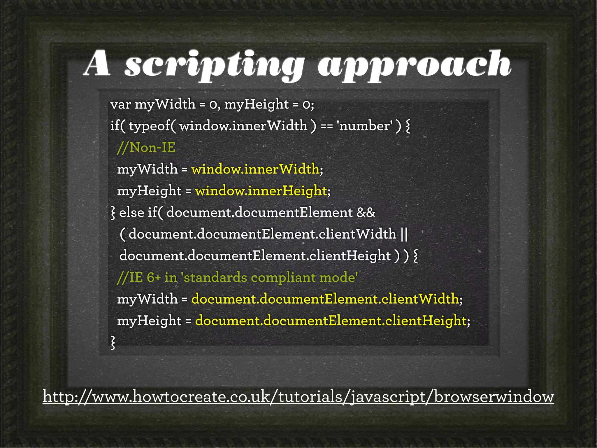 A scripting approach
var myWidth = 0, myHeight = 0;
if( typeof( window.innerWidth ) == 'number' ) {
//Non-IE
myWidth = window.innerWidth;
myHeight = window.innerHeight;
} else if( document.documentElement &&
( document.documentElement.clientWidth ||
document.documentElement.clientHeight ) ) {
//IE 6+ in 'standards compliant mode'
myWidth = document.documentElement.clientWidth;
myHeight = document.documentElement.clientHeight;
}
http://www.howtocreate.co.uk/tutorials/javascript/browserwindow
 
