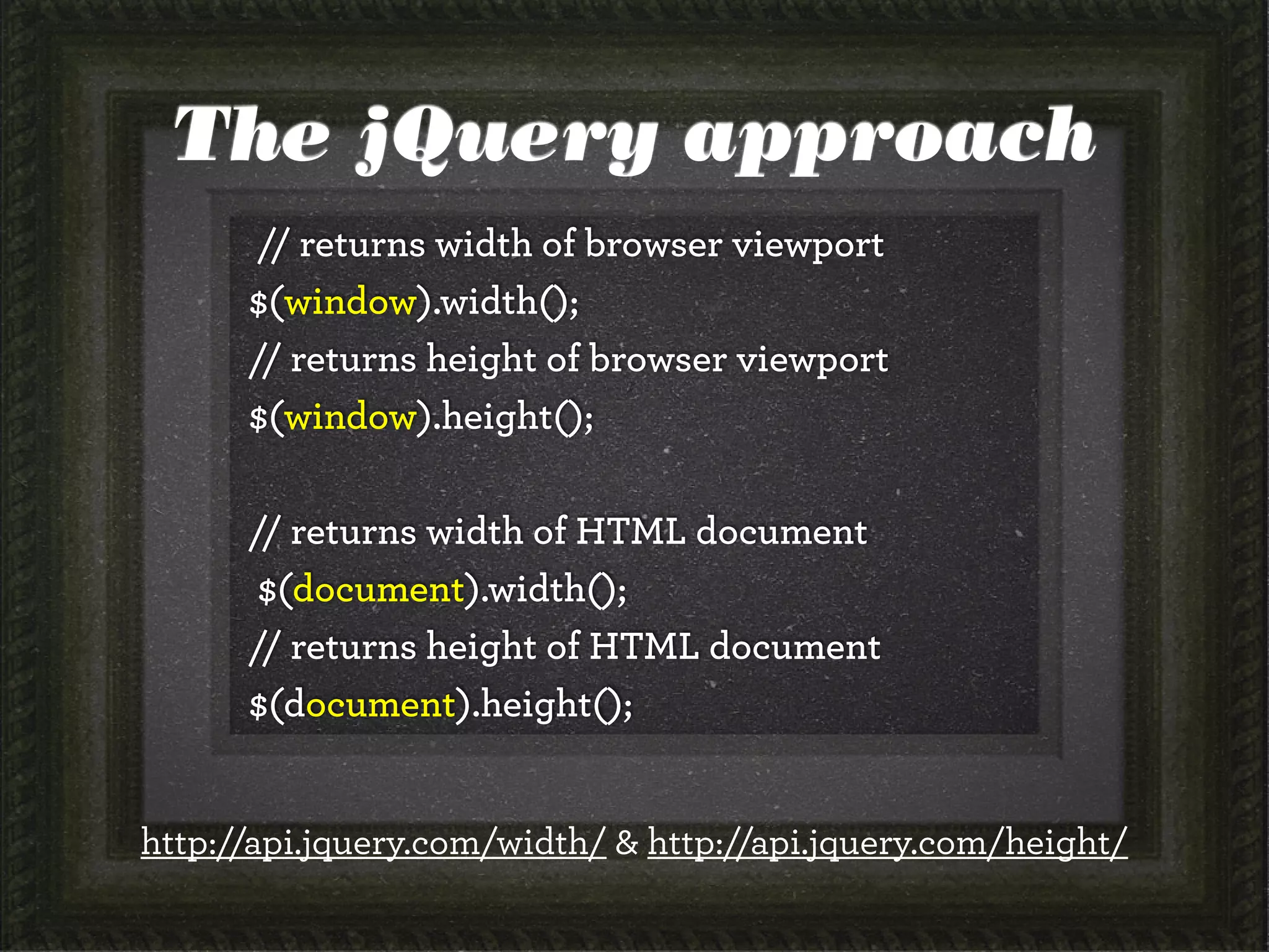 The jQuery approach
// returns width of browser viewport
$(window).width();
// returns height of browser viewport
$(window).height();
// returns width of HTML document
$(document).width();
// returns height of HTML document
$(document).height();
http://api.jquery.com/width/ & http://api.jquery.com/height/
 