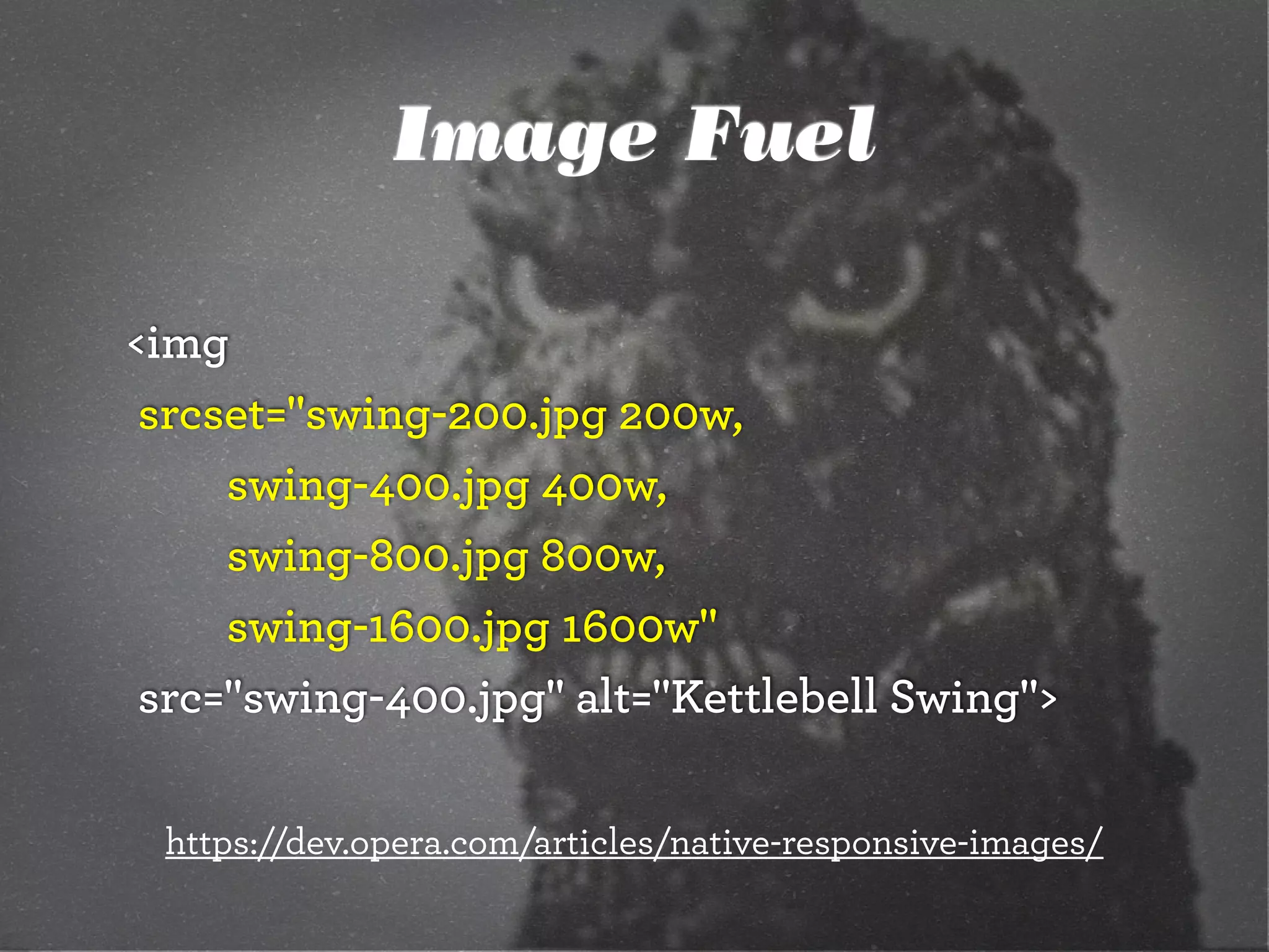 Image Fuel
<img
	srcset="swing-200.jpg 200w,
		 	 swing-400.jpg 400w,
		 	 swing-800.jpg 800w,
		 	 swing-1600.jpg 1600w"
	src="swing-400.jpg" alt="Kettlebell Swing">
https://dev.opera.com/articles/native-responsive-images/
 
