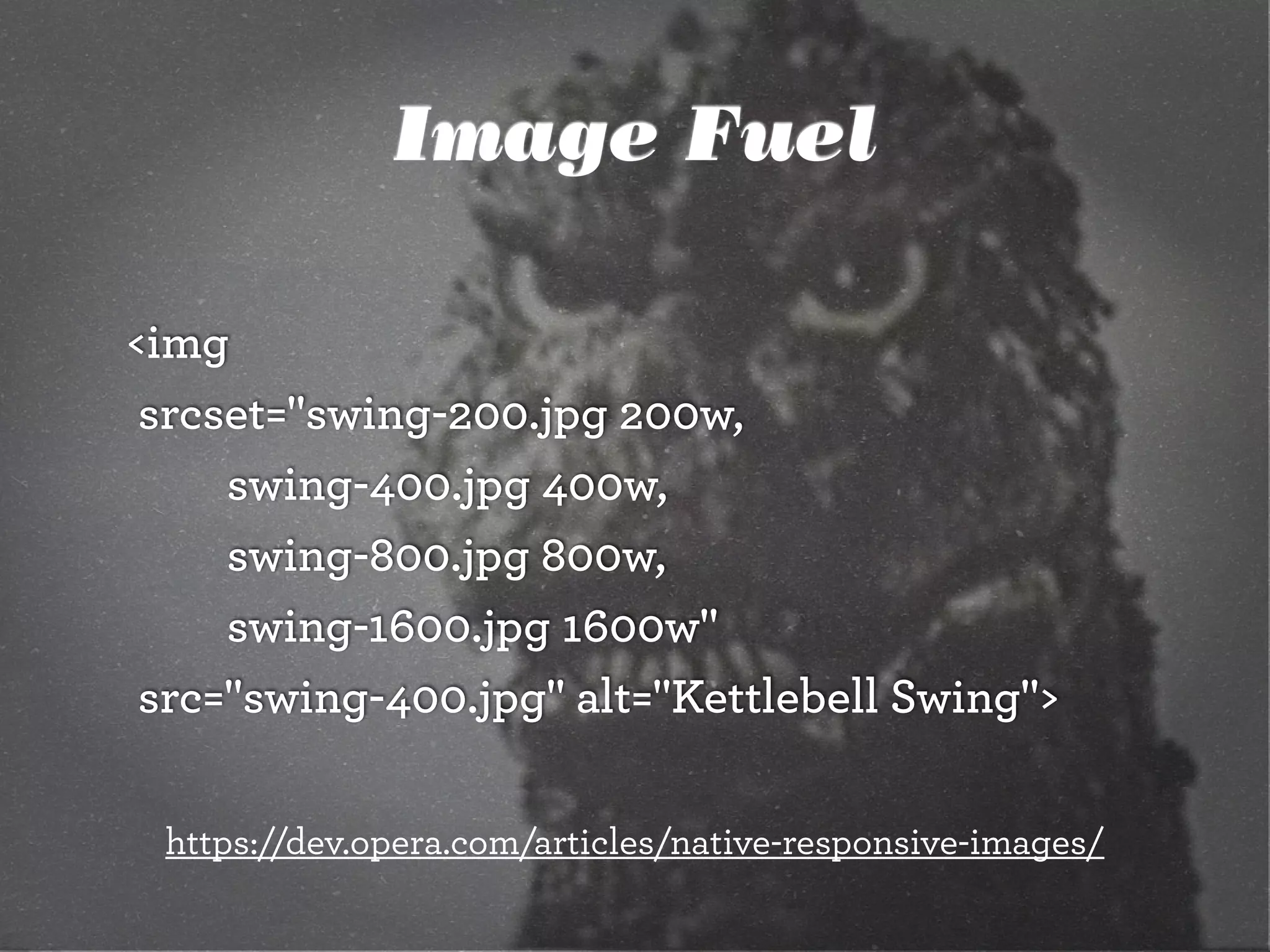 Image Fuel
<img
	srcset="swing-200.jpg 200w,
		 	 swing-400.jpg 400w,
		 	 swing-800.jpg 800w,
		 	 swing-1600.jpg 1600w"
	src="swing-400.jpg" alt="Kettlebell Swing">
https://dev.opera.com/articles/native-responsive-images/
 