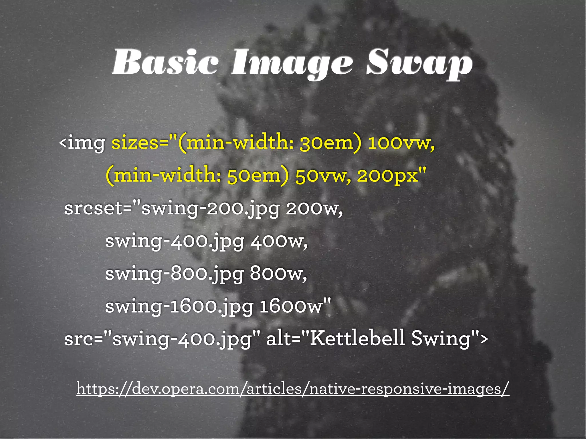 Basic Image Swap
<img sizes="(min-width: 30em) 100vw,
		 	 (min-width: 50em) 50vw, 200px"
	srcset="swing-200.jpg 200w,
		 	 swing-400.jpg 400w,
		 	 swing-800.jpg 800w,
		 	 swing-1600.jpg 1600w"
	src="swing-400.jpg" alt="Kettlebell Swing">
https://dev.opera.com/articles/native-responsive-images/
 