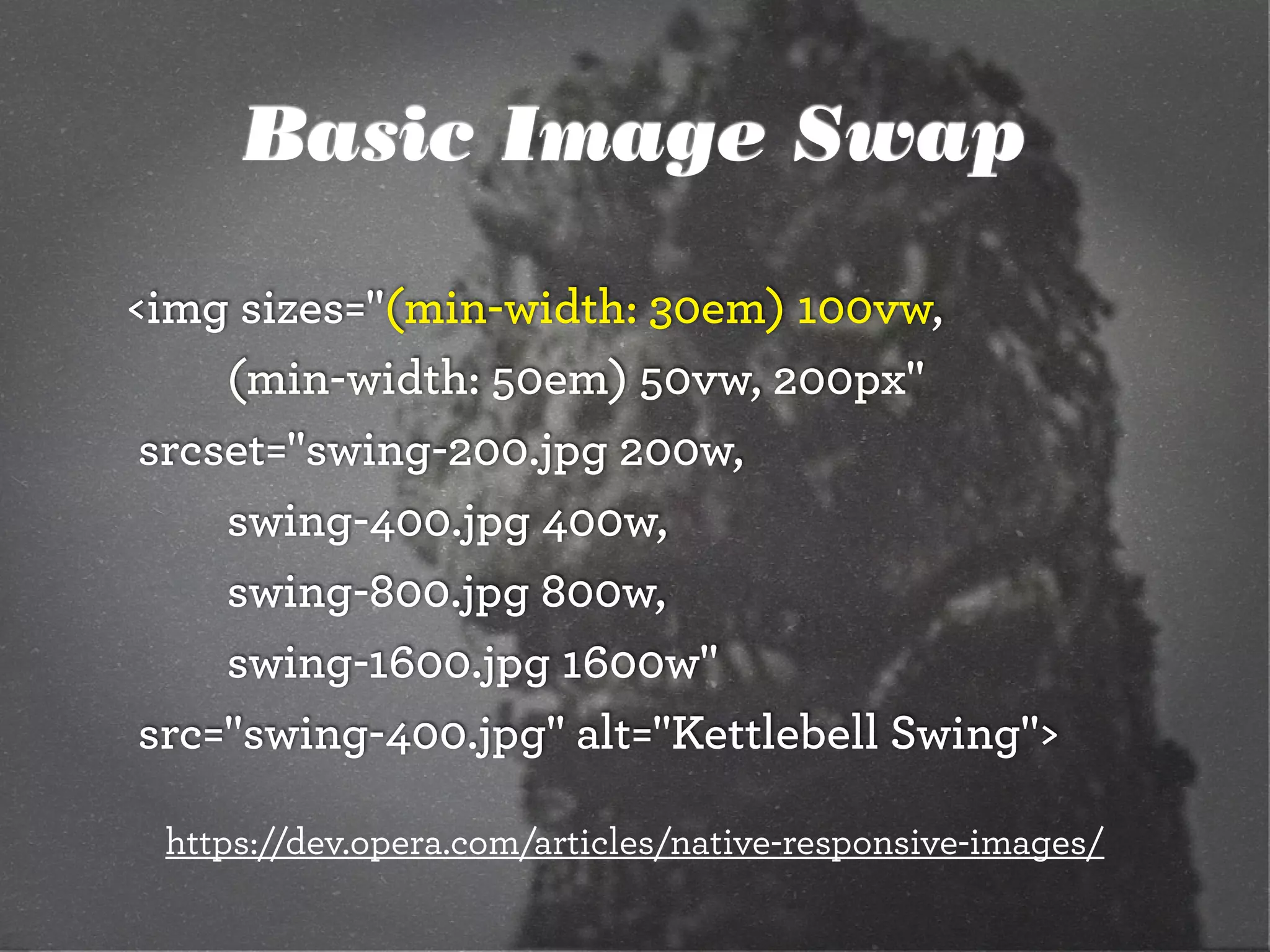 Basic Image Swap
<img sizes="(min-width: 30em) 100vw,
		 	 (min-width: 50em) 50vw, 200px"
	srcset="swing-200.jpg 200w,
		 	 swing-400.jpg 400w,
		 	 swing-800.jpg 800w,
		 	 swing-1600.jpg 1600w"
	src="swing-400.jpg" alt="Kettlebell Swing">
https://dev.opera.com/articles/native-responsive-images/
 