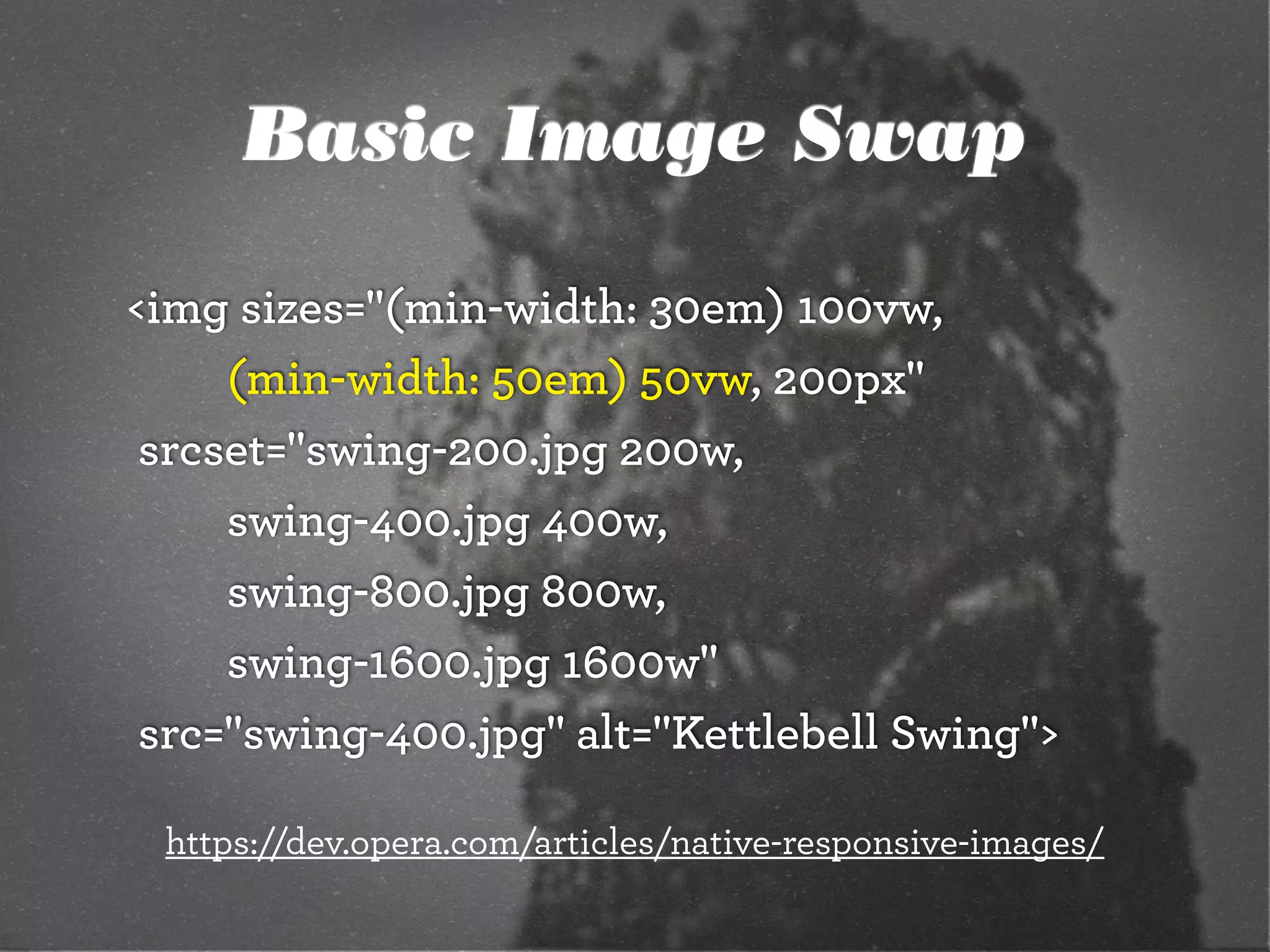 Basic Image Swap
<img sizes="(min-width: 30em) 100vw,
		 	 (min-width: 50em) 50vw, 200px"
	srcset="swing-200.jpg 200w,
		 	 swing-400.jpg 400w,
		 	 swing-800.jpg 800w,
		 	 swing-1600.jpg 1600w"
	src="swing-400.jpg" alt="Kettlebell Swing">
https://dev.opera.com/articles/native-responsive-images/
 