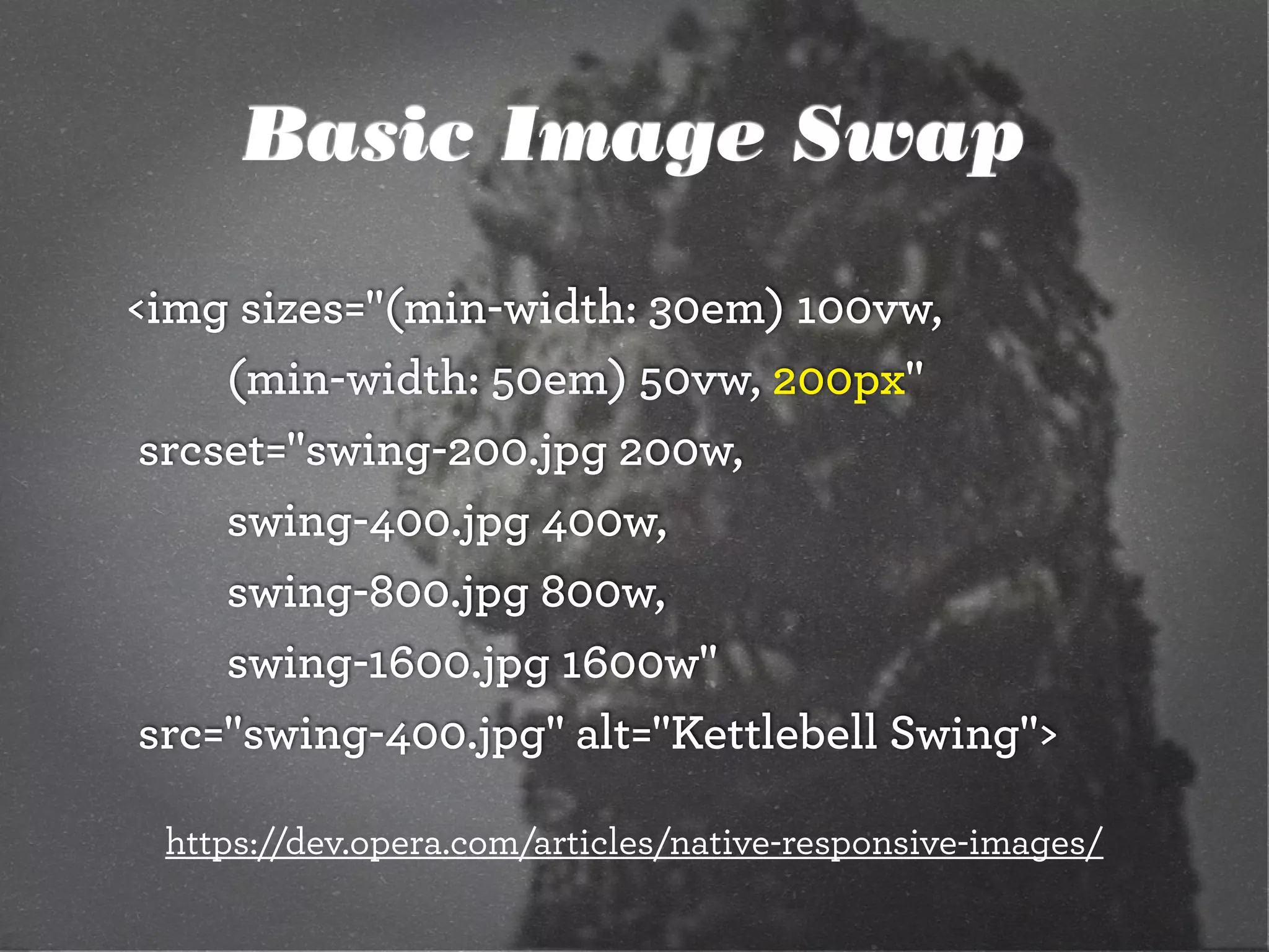 Basic Image Swap
<img sizes="(min-width: 30em) 100vw,
		 	 (min-width: 50em) 50vw, 200px"
	srcset="swing-200.jpg 200w,
		 	 swing-400.jpg 400w,
		 	 swing-800.jpg 800w,
		 	 swing-1600.jpg 1600w"
	src="swing-400.jpg" alt="Kettlebell Swing">
https://dev.opera.com/articles/native-responsive-images/
 