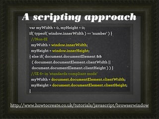 A scripting approach
        var myWidth = 0, myHeight = 0;
        if( typeof( window.innerWidth ) == 'number' ) {
          //Non-IE
          myWidth = window.innerWidth;
          myHeight = window.innerHeight;
        } else if( document.documentElement &&
          ( document.documentElement.clientWidth ||
          document.documentElement.clientHeight ) ) {
          //IE 6+ in 'standards compliant mode'
          myWidth = document.documentElement.clientWidth;
          myHeight = document.documentElement.clientHeight;
        }


http://www.howtocreate.co.uk/tutorials/javascript/browserwindow
 