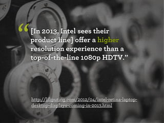 “   [In 2013, Intel sees their
    product line] oﬀer a higher
    resolution experience than a
    top-of-the-line 1080p HDTV.”




    http://liliputing.com/2012/04/intel-retina-laptop-
    desktop-displays-coming-in-2013.html
 