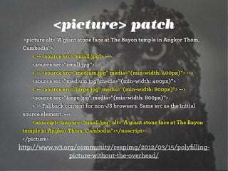 <picture> patch
  <picture alt="A giant stone face at The Bayon temple in Angkor Thom,
 Cambodia">
      <!-- <source src="small.jpg"> -->
      <source src="small.jpg">
      <!-- <source src="medium.jpg" media="(min-width: 400px)"> -->
      <source src="medium.jpg" media="(min-width: 400px)">
      <!-- <source src="large.jpg" media="(min-width: 800px)"> -->
      <source src="large.jpg" media="(min-width: 800px)">
      <!-- Fallback content for non-JS browsers. Same src as the initial
 source element. -->
      <noscript><img src="small.jpg" alt="A giant stone face at The Bayon
 temple in Angkor Thom, Cambodia"></noscript>
 </picture>
http://www.w3.org/community/respimg/2012/03/15/polyﬁlling-
                picture-without-the-overhead/
 