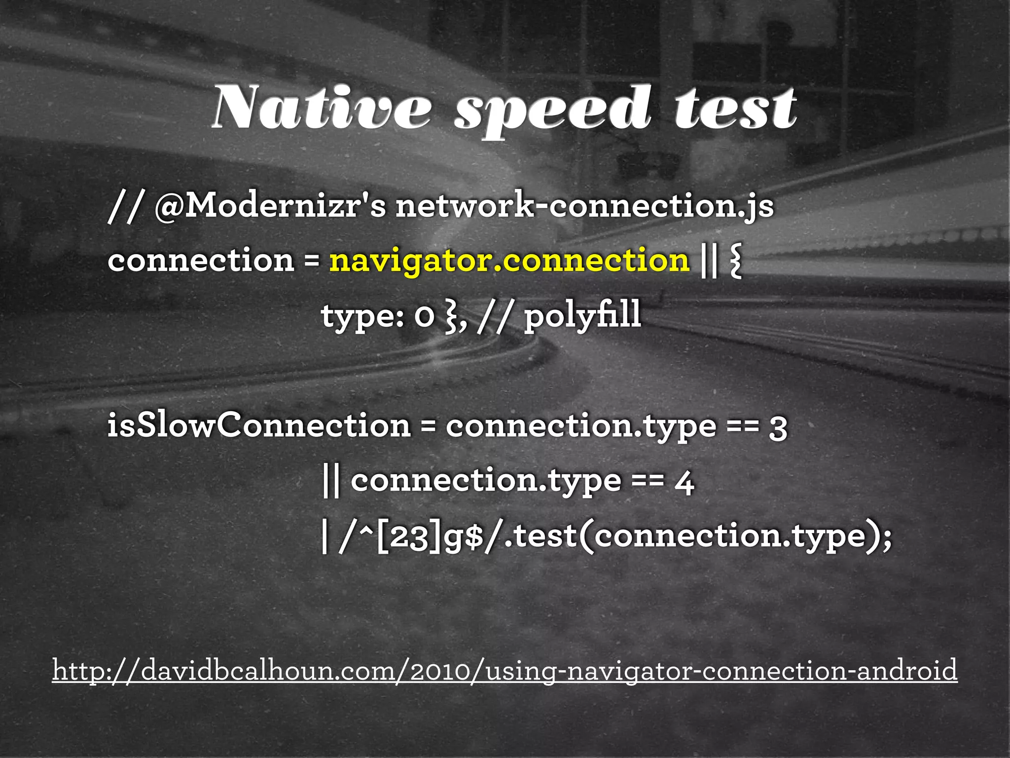 Native speed test
// @Modernizr's network-connection.js
connection = navigator.connection || {
type: 0 }, // polyﬁll
isSlowConnection = connection.type == 3
|| connection.type == 4
| /^[23]g$/.test(connection.type);
http://davidbcalhoun.com/2010/using-navigator-connection-android
 